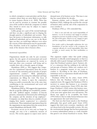 308                                          ¨
                                            Goran Svensson and Greg Wood

in which corruption is most prevalent and list those         demand more of its business sector. This issue is one
countries whose ﬁrms are more likely to pay bribes           that has caused debate for decades.
to ensure business (Pacini et al., 2002). These lists           Eminent scholars, such as Drucker (1981) and
can be used by investors to examine the possible             Friedman (1962), challenge the need for the concept
areas of the world in which the companies in which           of business ethics and the role of the corporation to
they intend to invest may be subject to suspect              even consider it.
business dealings.                                              Friedman (1962, p. 133) contended that,
   Lobby groups are a part of the societal landscape
and they can play a signiﬁcant part in shaping the             ‘‘... there is one and only one social responsibility of
thought patterns of individuals and societies. They            business – to use its resources and engage in activities
have the power to disseminate information, to rally            designed to increase its proﬁts so long as it stays within
                                                               the rules of the game, which is to say, engages in open
disaffected individuals and as one saw in the Brent
                                                               and free competition, without deception or fraud.
Spar case they can wield large inﬂuence even when
the veracity of that information may be questionable.          Few trends could so thoroughly undermine the very
One, therefore, needs to be cognizant of them in a             foundations of our free society as the acceptance by
study of the dynamic that is business ethics.                  corporate ofﬁcials of a social responsibility other than
                                                               to make as much money for their stockholders as
Institutional responsibilities                                 possible.’’

Organizations should not only be just economic               This argument implies either that proﬁt seeking
agents, but also agents of environmental and social          behaviour is ethically neutral (pragmatic) or that it is
change. Organizations are expected by society to             ethically valid or good. Litzinger and Schaefer (1987)
look past their own economic well being and to               claim that FriedmanÕs position rejects ‘business eth-
consider their role as broader agents of change.             icsÕ as a misnomer that has nothing to do with the
   Handelman (2000, p. 350) suggests that compa-             real precepts of business. Either one conducts oneÕs
nies face institutional expectations from the society        business in a pragmatic manner or one ceases to
in terms of ‘‘the unwritten and social rules of ‘proper      conduct it. According to the ideas of Friedman,
organizational conductÕ’’. With globalization,               institutions such as corporations should only be held
governments are becoming less inﬂuential and large           responsible to the law.
corporations are ﬁlling the void. The focus of                  Friedman (1962) has his critics. Grant (1991)
expectation by citizens is upon the corporation              believes that the Friedman belief is rooted in
being successful economically, but at the same time          empirical errors. He suggests that Friedman (1962) is
contributing to the environmental and social well            incorrect to assume that business is an economic
being of the society.                                        activity that is autonomous. Grant (1991) also chal-
   Handelman (2000, p. 350) suggests that organizations      lenges FriedmanÕs (1962) notion that business man-
that do accept this challenge are rewarded by constitu-      agers act in the complete interest of shareholders and
ents with ‘‘political support, avoidance of boycott          at the same time against their own self-interest. The
pressures, community involvement in the well-being of        theory may appear to be acceptable, but Grant
the company and the attention of top employees’’.            (1991) believes that in reality human behaviour does
Companies can adopt these ideas in a number of ways          not approximate this total subservience.
ranging from ‘passive acquiescenceÕ to a proactive              The ﬁnal area that Grant attacks is the Friedman
involvement. These institutional expectations frame for      philosophy that greed yields good. Grant (1991)
the organization its expectations from the society for its   suggests that short term economic expediency will
actions (Handelman and Arnold, 1999).                        not always lead to the best possible scenario. He cites
   Economic success on its own may no longer be              the environmental damage that has been perpetrated
enough, nor may it be a satisfactory measure of              in western industrialised nations as a stark reminder
success. The society appears to expect more and to           that greed is not always beneﬁcial to society. Short
 