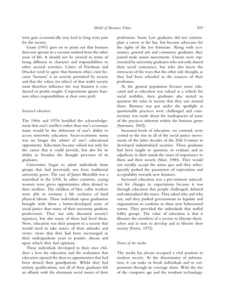 Model of Business Ethics                                         309

term gain economically may lead to long term pain          professions. Some Law graduates did not contem-
for the society.                                           plate a career at the bar, but became advocates for
   Grant (1991) goes on to point out that business         the rights of the less fortunate. Along with eco-
does not operate in a vacuum isolated from the other       nomics, general arts and commerce graduates, they
areas of life. It should not be viewed in terms of         joined trade union movements. Unions were rep-
being different in character and responsibilities to       resented by university graduates who not only shared
other societal activities. Critics of Friedman and         their social conscience, but who also knew the
Drucker tend to agree that business ethics exist be-       intricacies of the ways that the other side thought, as
cause ‘businessÕ is an activity permitted by society       they had been schooled in the nuances of their
and that the values (or ethics) of that wider society      profession.
must therefore inﬂuence the way business is con-              As the general population became more edu-
ducted or proﬁts sought. Corporations ignore busi-         cated and as education was valued as a vehicle for
ness ethics responsibilities at their own peril.           social mobility, then graduates also started to
                                                           question the roles in society that they saw around
                                                           them. Business was put under the spotlight as
Increased education                                        questionable practices were challenged and com-
                                                           mentary was made about the inadequacies of some
The 1960s and 1970s heralded the acknowledge-              of the practices inherent within the business genre
ment that oneÕs intellect rather than oneÕs economic       (Sørensen, 2002).
status would be the delineator of oneÕs ability to            Increased levels of education, we contend, were
access university education. Socio-economic status         central to the rise in all of the social justice move-
was no longer the arbiter of oneÕs educational             ments of the latter decades of the 20th Century in
opportunity. Education became valued not only for          developed industrialized societies. These graduates
the career that it could provide, but also for its         had been taught to question, to evaluate and to
ability to broaden the thought processes of its            adjudicate in their minds the issues of importance to
graduates.                                                 them and their society (Shor, 1980). They would
   Universities began to admit individuals from            not meekly accept the status quo and they subse-
groups that had previously not been traditional            quently pushed the parameters of expectation and
university goers. The case of James Meredith was a         acceptability towards new frontiers.
watershed in the USA. In other countries, young               Increased education was a pre-eminent anteced-
women were given opportunities often denied to             ent for changes in expectations because it was
their mothers. The children of blue collar workers         through education that people challenged, debated
were able to envision a life exclusive of hard             and rationalized the issues. They asked why and why
physical labour. These individuals upon graduation         not, and they pushed governments to legislate and
brought with them a better-developed sense of              organizations to conform to these new behavioural
social justice than many of their university graduate      norms. They provided the individuals that staffed
predecessors. They not only discussed societyÕs            lobby groups. The value of education is that it
injustices, but also many of them had lived them.          liberates the members of a society to liberate them-
Now, education was their passport to a society that        selves and in turn to develop and to liberate their
would need to take notice of their attitudes and           society (Freire, 1972).
views: views that they had been encouraged in
their undergraduate years to ponder, discuss and
upon which they had opinions.                              Power of the media
   These individuals developed in their own chil-
dren a love for education and the realization that         The media has always occupied a vital position in
education opened the door to opportunities that had        modern society. As the disseminator of informa-
been denied their grandparents. Whilst they had            tion, it can make or break individuals and or cor-
tertiary qualiﬁcations, not all of these graduates felt    porations through its coverage alone. With the rise
an afﬁnity with the dominant social mores of their         of the computer age and the resultant technology,
 