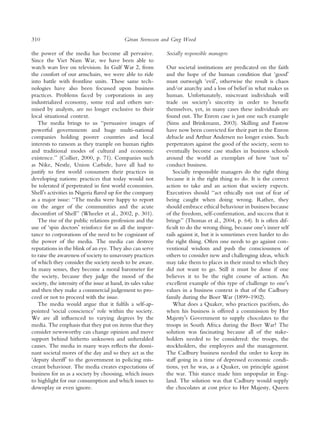 310                                           ¨
                                             Goran Svensson and Greg Wood

the power of the media has become all pervasive.               Socially responsible managers
Since the Viet Nam War, we have been able to
watch wars live on television. In Gulf War 2, from             Our societal institutions are predicated on the faith
the comfort of our armchairs, we were able to ride             and the hope of the human condition that ‘goodÕ
into battle with frontline units. These same tech-             must outweigh ‘evilÕ, otherwise the result is chaos
nologies have also been focussed upon business                 and/or anarchy and a loss of belief in what makes us
practices. Problems faced by corporations in any               human. Unfortunately, miscreant individuals will
industrialized economy, some real and others sur-              trade on societyÕs sincerity in order to beneﬁt
mised by analysts, are no longer exclusive to their            themselves, yet, in many cases these individuals are
local situational context.                                     found out. The Enron case is just one such example
   The media brings to us ‘‘persuasive images of               (Sims and Brinkmann, 2003). Skilling and Fastow
powerful governments and huge multi-national                   have now been convicted for their part in the Enron
companies holding poorer countries and local                   debacle and Arthur Andersen no longer exists. Such
interests to ransom as they trample on human rights            perpetrators against the good of the society, seem to
and traditional modes of cultural and economic                 eventually become case studies in business schools
existence.’’ (Collier, 2000, p. 71). Companies such            around the world as exemplars of how ‘not toÕ
as Nike, Nestle, Union Carbide, have all had to                conduct business.
justify to ﬁrst world consumers their practices in                Socially responsible managers do the right thing
developing nations: practices that today would not             because it is the right thing to do. It is the correct
be tolerated if perpetrated in ﬁrst world economies.           action to take and an action that society expects.
ShellÕs activities in Nigeria ﬂared up for the company         Executives should ‘‘act ethically not out of fear of
as a major issue: ‘‘The media were happy to report             being caught when doing wrong. Rather, they
on the anger of the communities and the acute                  should embrace ethical behaviour in business because
discomfort of Shell’’ (Wheeler et al., 2002, p. 301).          of the freedom, self-conﬁrmation, and success that it
   The rise of the public relations profession and the         brings’’ (Thomas et al., 2004, p. 64). It is often dif-
use of ‘spin doctorsÕ reinforce for us all the impor-          ﬁcult to do the wrong thing, because oneÕs inner self
tance to corporations of the need to be cognizant of           rails against it, but it is sometimes even harder to do
the power of the media. The media can destroy                  the right thing. Often one needs to go against con-
reputations in the blink of an eye. They also can serve        ventional wisdom and push the consciousness of
to raise the awareness of society to unsavoury practices       others to consider new and challenging ideas, which
of which they consider the society needs to be aware.          may take them to places in their mind to which they
In many senses, they become a moral barometer for              did not want to go. Still it must be done if one
the society, because they judge the mood of the                believes it to be the right course of action. An
society, the intensity of the issue at hand, its sales value   excellent example of this type of challenge to oneÕs
and then they make a commercial judgement to pro-              values in a business context is that of the Cadbury
ceed or not to proceed with the issue.                         family during the Boer War (1899–1902).
   The media would argue that it fulﬁls a self-ap-                What does a Quaker, who practices paciﬁsm, do
pointed ‘social conscienceÕ role within the society.           when his business is offered a commission by Her
We are all inﬂuenced to varying degrees by the                 MajestyÕs Government to supply chocolates to the
media. The emphasis that they put on items that they           troops in South Africa during the Boer War? The
consider newsworthy can change opinion and move                solution was fascinating because all of the stake-
support behind hitherto unknown and unheralded                 holders needed to be considered: the troops, the
causes. The media in many ways reﬂects the domi-               stockholders, the employees and the management.
nant societal mores of the day and so they act as the          The Cadbury business needed the order to keep its
‘deputy sheriffÕ to the government in policing mis-            staff going in a time of depressed economic condi-
creant behaviour. The media creates expectations of            tions, yet he was, as a Quaker, on principle against
business for us as a society by choosing, which issues         the war. This stance made him unpopular in Eng-
to highlight for our consumption and which issues to           land. The solution was that Cadbury would supply
downplay or even ignore.                                       the chocolates at cost price to Her Majesty, Queen
 