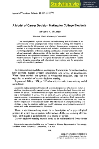 Journal of Vocational Behavior 14, 119-133 (1979)
A Model of Career Decision Making for College Students
VINCENT A. HARREN
Southern Illinois University-Carbondale
This article presents a model of career decision making which is limited in its
application to typical undergraduate college students. Limiting the model to a
specific stage in the life-span and to a relatively homogeneous environment has
resulted in a comprehensive model which includes: a delineation of the internal
psychological process of decision making; identification of important developmen-
tal and personality characteristics of the decision maker; and specification of
immediate or anticipated environmental factors influencing decision making. The
model is intended to provide a conceptual framework for assessment of student
needs, designing counseling and educational interventions. and for generating
empirically testable hypotheses.
Decision-making models are conceptual frameworks for understanding
how decision makers process information and arrive at conclusions.
When these models are applied to vocational behavior, they can be
regarded as models of career decision making.
Jepsen and Dilley (1974, p. 332) characterize a decision-making model
as follows:
A decision-making conceptual framework assumes the presence of a decision-maker, a
decision situation (social expectation) and relevant information both from within and
outside the person. The information is arranged into decision-making concepts accord-
ing to the functions it serves. Two or more alternative actions are considered and
several outcomes or consequences are anticipated from each action. Each outcome has
two characteristics, probability or likelihood of occurrence in the future, and value. or
relative importance to the decision-maker. The information is arranged according to a
strategy so that the decision-maker can readily recognize an advantageous course of
action and make a commitment to this action.
Thus, a decision-making model is a description of a psychological
process in which one organizes information, deliberates among alterna-
tives, and makes a commitment to a course of action.
Career decision-making models need to be differentiated from career
Requests for reprints should be sent to Vincent A. Harren, Department of Psychology,
Southern Illinois University, Carbondale, IL 62901.
119
OOOl-8791/79/020119-15$02.00/0
Copyright @ 1979 by Academic Press. Inc.
All rights of reproduction in any form reserved.
 