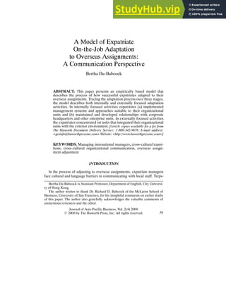 A Model of Expatriate
On-the-Job Adaptation
to Overseas Assignments:
A Communication Perspective
Bertha Du-Babcock
ABSTRACT. This paper presents an empirically based model that
describes the process of how successful expatriates adapted to their
overseas assignments. Tracing the adaptation process over three stages,
the model describes both internally and externally focused adaptation
activities. In internally focused activities expatriates (a) implemented
management systems and approaches suitable to their organizational
units and (b) maintained and developed relationships with corporate
headquarters and other enterprise units. In externally focused activities
the expatriates concentrated on tasks that integrated their organizational
units with the exterior environment. [Article copies available for a fee from
The Haworth Document Delivery Service: 1-800-342-9678. E-mail address:
<getinfo@haworthpressinc.com> Website: <http://www.haworthpressinc.com>]
KEYWORDS. Managing international managers, cross-cultural transi-
tions, cross-cultural organizational communication, overseas assign-
ment adjustment
INTRODUCTION
In the process of adjusting to overseas assignments, expatriate managers
face cultural and language barriers in communicating with local staff. Terps-
Bertha Du-Babcock is Assistant Professor, Department of English, City Universi-
ty of Hong Kong.
The author wishes to thank Dr. Richard D. Babcock of the McLaren School of
Business, University of San Francisco, for his insightful comments on earlier drafts
of this paper. The author also gratefully acknowledges the valuable comments of
anonymous reviewers and the editor.
Journal of Asia-Pacific Business, Vol. 2(4) 2000
E 2000 by The Haworth Press, Inc. All rights reserved. 39
 