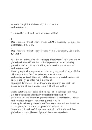 A model of global citizenship: Antecedents
and outcomes
Stephen Reysen1 and Iva Katzarska-Miller2
1
Department of Psychology, Texas A&M University–Commerce,
Commerce, TX, USA
2
Department of Psychology, Transylvania University, Lexington,
KY, USA
A s the world becomes increasingly interconnected, exposure to
global cultures affords individualsopportunities to develop
global identities. In two studies, we examine the antecedents
and outcomes of
identifying with a superordinate identity—global citizen. Global
citizenship is defined as awareness, caring, and
embracing cultural diversity while promoting social justice and
sustainability, coupled with a sense of
responsibility to act. Prior theory and research suggest that
being aware of one’s connection with others in the
world (global awareness) and embedded in settings that value
global citizenship (normative environment) lead to
greater identification with global citizens. Furthermore, theory
and research suggest that when global citizen
identity is salient, greater identification is related to adherence
to the group’s content (i.e., prosocial values and
behaviors). Results of the present set of studies showed that
global awareness (knowledge and interconnectedness
 