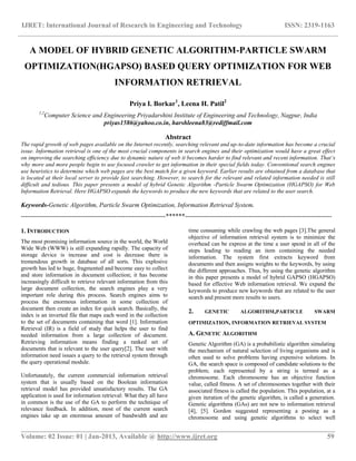 IJRET: International Journal of Research in Engineering and Technology ISSN: 2319-1163
__________________________________________________________________________________________
Volume: 02 Issue: 01 | Jan-2013, Available @ http://www.ijret.org 59
A MODEL OF HYBRID GENETIC ALGORITHM-PARTICLE SWARM
OPTIMIZATION(HGAPSO) BASED QUERY OPTIMIZATION FOR WEB
INFORMATION RETRIEVAL
Priya I. Borkar1
, Leena H. Patil2
1,2
Computer Science and Engineering Priyadarshini Institute of Engineering and Technology, Nagpur, India
priyas1586@yahoo.co.in, harshleena83@rediffmail.com
Abstract
The rapid growth of web pages available on the Internet recently, searching relevant and up-to-date information has become a crucial
issue. Information retrieval is one of the most crucial components in search engines and their optimization would have a great effect
on improving the searching efficiency due to dynamic nature of web it becomes harder to find relevant and recent information. That’s
why more and more people begin to use focused crawler to get information in their special fields today. Conventional search engines
use heuristics to determine which web pages are the best match for a given keyword. Earlier results are obtained from a database that
is located at their local server to provide fast searching. However, to search for the relevant and related information needed is still
difficult and tedious. This paper presents a model of hybrid Genetic Algorithm -Particle Swarm Optimization (HGAPSO) for Web
Information Retrieval. Here HGAPSO expands the keywords to produce the new keywords that are related to the user search.
Keywords-Genetic Algorithm, Particle Swarm Optimization, Information Retrieval System.
--------------------------------------------------------------------******---------------------------------------------------------------------
1. INTRODUCTION
The most promising information source in the world, the World
Wide Web (WWW) is still expanding rapidly. The capacity of
storage device is increase and cost is decrease there is
tremendous growth in database of all sorts. This explosive
growth has led to huge, fragmented and become easy to collect
and store information in document collection; it has become
increasingly difficult to retrieve relevant information from this
large document collection, the search engines play a very
important role during this process. Search engines aims to
process the enormous information in some collection of
document then create an index for quick search. Basically, the
index is an inverted file that maps each word in the collection
to the set of documents containing that word [1]. Information
Retrieval (IR) is a field of study that helps the user to find
needed information from a large collection of document.
Retrieving information means finding a ranked set of
documents that is relevant to the user query[2]. The user with
information need issues a query to the retrieval system through
the query operational module.
Unfortunately, the current commercial information retrieval
system that is usually based on the Boolean information
retrieval model has provided unsatisfactory results. The GA
application is used for information retrieval: What they all have
in common is the use of the GA to perform the technique of
relevance feedback. In addition, most of the current search
engines take up an enormous amount of bandwidth and are
time consuming while crawling the web pages [3].The general
objective of information retrieval system is to minimize the
overhead can be express at the time a user spend in all of the
steps leading to reading an item containing the needed
information. The system first extracts keyword from
documents and then assigns weights to the keywords, by using
the different approaches. Thus, by using the genetic algorithm
in this paper presents a model of hybrid GAPSO (HGAPSO)
based for effective Web information retrieval. We expand the
keywords to produce new keywords that are related to the user
search and present more results to users.
2. GENETIC ALGORITHM,PARTICLE SWARM
OPTIMIZATION, INFORMATION RETRIEVAL SYSTEM
A. GENETIC ALGORITHM
Genetic Algorithm (GA) is a probabilistic algorithm simulating
the mechanism of natural selection of living organisms and is
often used to solve problems having expensive solutions. In
GA, the search space is composed of candidate solutions to the
problem; each represented by a string is termed as a
chromosome. Each chromosome has an objective function
value, called fitness. A set of chromosomes together with their
associated fitness is called the population. This population, at a
given iteration of the genetic algorithm, is called a generation.
Genetic algorithms (GAs) are not new to information retrieval
[4], [5]. Gordon suggested representing a posting as a
chromosome and using genetic algorithms to select well
 