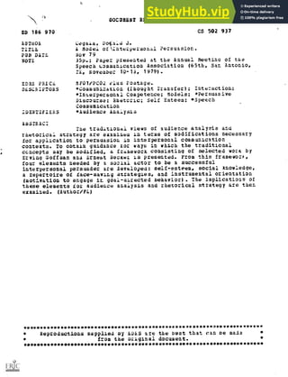 DOCUMENT RESUME
ED 166 970 CS 502 937
A0TdOR Cega4a, D4ald J.
TITLE A Model otinterpersonal Persuasion.
PUB DATE Nov 79
NOTE 35p.; Paper ptesented at the Annual Meeting of the
Speech Communication Association (65th, San Antonio,
TA, November 10-13, 1979).
EDRS PRICL 3F01/PCO2 elus Postage.
DESCRIPTORS *Communization (Thought Transfer); Interaction:
*Interpersonal Competence; Models; *Persuasive
Discourse; Rhetoric; Self Esteem; *Speech
Communication
IDENTIFIERS *Audience AnalysLs
ABSTRACT
The traditional views of audience analysis and
rhetorical strategy are examined in terms of modifications necessary
for application to persuasion in interpersonal cOmmunication
contexts. To obtain guidance tor ways in which the traditional
ccncepts may be modified, a framework consisting of selected Work by
Erving Goffman an4 Ernest 5ecKez .ts presented. From this frameworit,
four elements needed by a soziai actor to be a successful
interpersonal persuader are developed: self-esteem social knowledge,
a repertoire of face-saving strategies, and instrumental orientation
(motivation to engage in goal-airected behavior). The implications of
these elements for audieace analysis and rhetorical strategy are then
examined. (Author/FL)
***********************************************************************
Reproductions supplied oy LDEiS are the best that can De made
from the original document.
***********************************************************************
 