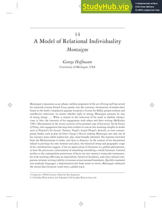 Seigneurie ctwl0121.tex V1 - 01/31/2019 8:57 P.M. Page 1
❦
❦ ❦
❦
14
A Model of Relational Individuality
Montaigne
George Hoffmann
University of Michigan, USA
Montaigne’s reputation as an urbane, mellow proponent of the art of living well has served
his sixteenth-century French Essays poorly over the centuries. Generations of readers have
found in the book’s complacent popular reception a license for flabby perspectivalism and
unreflective relativism: no matter whether right or wrong, Montaigne presents his way
of seeing things … What is missed in the reduction of his work to shallow idiosyn-
crasy is, first, the intensity of his engagement with others and their writing (McKinley
1981). Documented in the recent recovery of his personal copy of Lucretius’ On the Nature
of Things, this engagement has long been evident in concise but stunning insights to works
such as Plutarch’s On Socrates’ Daemon, Virgil’s Aeneid (Vergil’s Aeneid), or even contem-
porary books, such as Jean de Léry’s Voyage to Brazil, making Montaigne not only one of
his century’s most subtle readers but, also, most broadly informed. His interests stretched
from the Mediterranean to India, and Asia to America. In the context of his determined
refusal to privilege his own moment and place, the historical sweep and geographic scope
of his considerations suggest, if not an appreciation of literature as a global phenomenon,
at least the precocious consciousness of something resembling a world literature. Limited
neither to the cosmopolitan pretentions of Latin nor one country’s vernacular renaissance,
his wide-reaching reflections on imperialism, historical decadence, and cross-cultural com-
parison intimate writing’s ability to resonate across national boundaries. Quickly translated
into multiple languages, a dissemination the book seems to invite, Montaigne embraced
the notion that literature could exert a global reach.
A Companion to World Literature. Edited by Ken Seigneurie.
© 2020 John Wiley & Sons, Ltd. Published 2020 by John Wiley & Sons, Ltd.
 