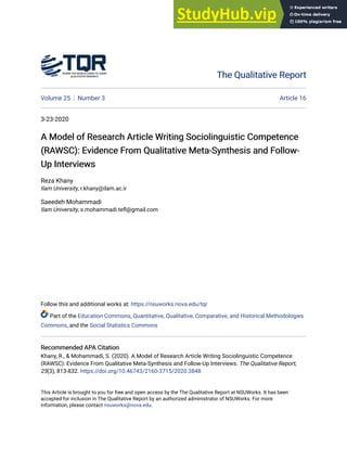 The Qualitative Report
The Qualitative Report
Volume 25 Number 3 Article 16
3-23-2020
A Model of Research Article Writing Sociolinguistic Competence
A Model of Research Article Writing Sociolinguistic Competence
(RAWSC): Evidence From Qualitative Meta-Synthesis and Follow-
(RAWSC): Evidence From Qualitative Meta-Synthesis and Follow-
Up Interviews
Up Interviews
Reza Khany
Ilam University, r.khany@ilam.ac.ir
Saeedeh Mohammadi
Ilam University, s.mohammadi.tefl@gmail.com
Follow this and additional works at: https://nsuworks.nova.edu/tqr
Part of the Education Commons, Quantitative, Qualitative, Comparative, and Historical Methodologies
Commons, and the Social Statistics Commons
Recommended APA Citation
Recommended APA Citation
Khany, R., & Mohammadi, S. (2020). A Model of Research Article Writing Sociolinguistic Competence
(RAWSC): Evidence From Qualitative Meta-Synthesis and Follow-Up Interviews. The Qualitative Report,
25(3), 813-832. https://doi.org/10.46743/2160-3715/2020.3848
This Article is brought to you for free and open access by the The Qualitative Report at NSUWorks. It has been
accepted for inclusion in The Qualitative Report by an authorized administrator of NSUWorks. For more
information, please contact nsuworks@nova.edu.
 