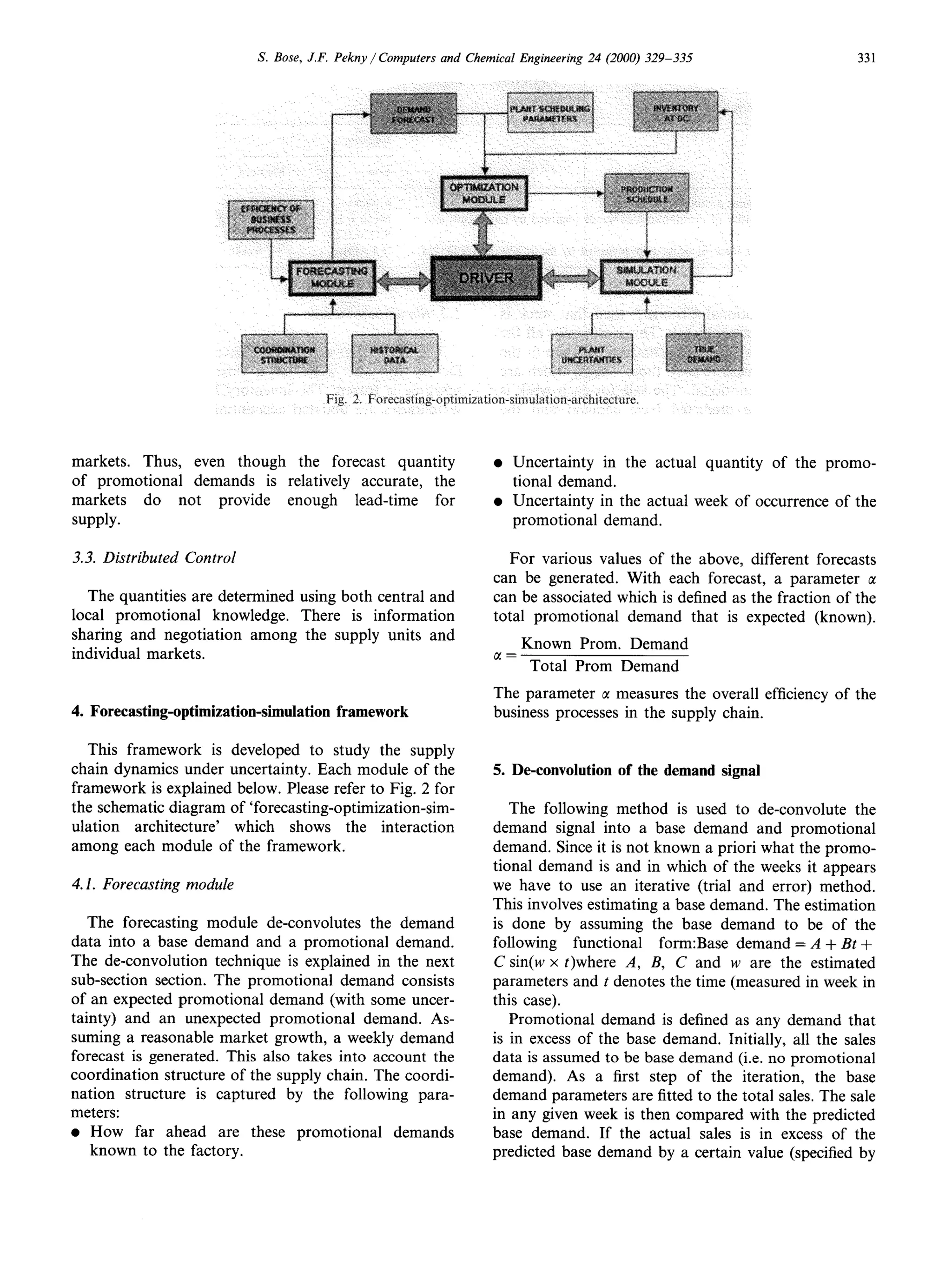 S. Bose, J.F. Pekny / Computers   and Chemical Engineering   24 (2000) 329-335                   331




markets. Thus, even though the forecast quantity                         l   Uncertainty in the actual quantity of the promo-
of promotional demands is relatively accurate, the                           tional demand.
markets   do not provide enough lead-time for                            l   Uncertainty in the actual week of occurrence of the
SUPPlY.                                                                      promotional demand.

3.3. Distributed Control                                                    For various values of the above, different forecasts
                                                                         can be generated. With each forecast, a parameter c1
   The quantities are determined using both central and                  can be associated which is defined as the fraction of the
local promotional knowledge. There is information                        total promotional demand that is expected (known).
sharing and negotiation among the supply units and
                                                                            Known Prom. Demand
individual markets.
                                                                         ’ = Total Prom Demand
                                                                         The parameter CImeasures the overall efficiency of the
4. Forecasting-optimization-simulation      framework                    business processes in the supply chain.

   This framework is developed to study the supply
chain dynamics under uncertainty. Each module of the                     5. De-convolution      of the demand signal
framework is explained below. Please refer to Fig. 2 for
the schematic diagram of ‘forecasting-optimization-sim-                     The following method is used to de-convolute the
ulation architecture’  which shows the interaction                       demand signal into a base demand and promotional
among each module of the framework.                                      demand. Since it is not known a priori what the promo-
                                                                         tional demand is and in which of the weeks it appears
4.1. Forecasting module                                                  we have to use an iterative (trial and error) method.
                                                                         This involves estimating a base demand. The estimation
   The forecasting module de-convolutes the demand                       is done by assuming the base demand to be of the
data into a base demand and a promotional demand.                        following functional     form:Base demand = A + Bt +
The de-convolution technique is explained in the next                    C sin(w x t)where A, B, C and w are the estimated
sub-section section. The promotional demand consists                     parameters and t denotes the time (measured in week in
of an expected promotional demand (with some uncer-                      this case).
tainty) and an unexpected promotional demand. As-                           Promotional demand is defined as any demand that
suming a reasonable market growth, a weekly demand                       is in excess of the base demand. Initially, all the sales
forecast is generated. This also takes into account the                  data is assumed to be base demand (i.e. no promotional
coordination structure of the supply chain. The coordi-                  demand). As a first step of the iteration, the base
nation structure is captured by the following para-                      demand parameters are fitted to the total sales. The sale
meters:                                                                  in any given week is then compared with the predicted
l How     far ahead are these promotional demands                        base demand. If the actual sales is in excess of the
    known to the factory.                                                predicted base demand by a certain value (specified by
 