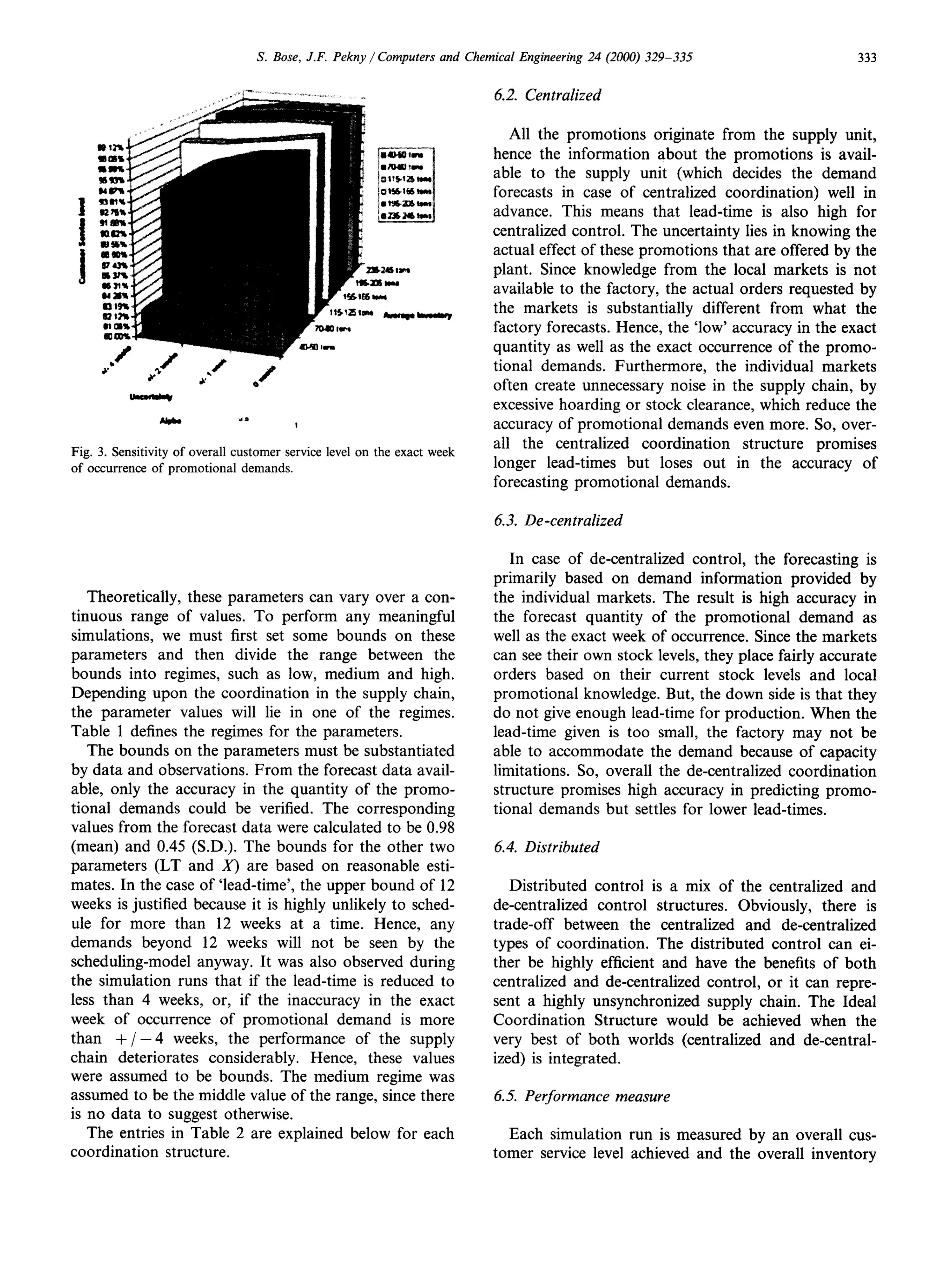 S. Bose, J.F. Pekny / Computers and Chemical Engineering 24 (2000) 329-335                      333


                                                                           4.2. Centralized

                                                                             All the promotions originate from the supply unit,
                                                                          hence the information about the promotions is avail-
                                                                          able to the supply unit (which decides the demand
                                                                          forecasts in case of centralized coordination) well in
                                                                          advance. This means that lead-time is also high for
                                                                          centralized control. The uncertainty lies in knowing the
                                                                          actual effect of these promotions that are offered by the
                                                                          plant. Since knowledge from the local markets is not
                                                                          available to the factory, the actual orders requested by
                                                                          the markets is substantially different from what the
                                                                          factory forecasts. Hence, the ‘low’ accuracy in the exact
                                                                          quantity as well as the exact occurrence of the promo-
                                                                          tional demands. Furthermore, the individual markets
                                                                          often create unnecessary noise in the supply chain, by
                                                                          excessive hoarding or stock clearance, which reduce the
                                                                          accuracy of promotional demands even more. So, over-
                                                                          all the centralized coordination      structure promises
Fig. 3. Sensitivity of overall customer service level on the exact week
of occurrence     of promotional demands.                                 longer lead-times but loses out in the accuracy of
                                                                          forecasting promotional demands.

                                                                           6.3. De-centralized

                                                                              In case of de-centralized control, the forecasting is
                                                                           primarily based on demand information provided by
   Theoretically, these parameters can vary over a con-                    the individual markets. The result is high accuracy in
tinuous range of values. To perform any meaningful                         the forecast quantity of the promotional demand as
simulations, we must first set some bounds on these                        well as the exact week of occurrence. Since the markets
parameters and then divide the range between the                           can see their own stock levels, they place fairly accurate
bounds into regimes, such as low, medium and high.                         orders based on their current stock levels and local
Depending upon the coordination in the supply chain,                       promotional knowledge. But, the down side is that they
the parameter values will lie in one of the regimes.                       do not give enough lead-time for production. When the
Table 1 defines the regimes for the parameters.                            lead-time given is too small, the factory may not be
   The bounds on the parameters must be substantiated                      able to accommodate the demand because of capacity
by data and observations. From the forecast data avail-                    limitations. So, overall the de-centralized coordination
able, only the accuracy in the quantity of the promo-                      structure promises high accuracy in predicting promo-
tional demands could be verified. The corresponding                        tional demands but settles for lower lead-times.
values from the forecast data were calculated to be 0.98
(mean) and 0.45 (S.D.). The bounds for the other two                       6.4. Distributed
parameters (LT and X) are based on reasonable esti-
mates. In the case of ‘lead-time’, the upper bound of 12                     Distributed control is a mix of the centralized and
weeks is justified because it is highly unlikely to sched-                de-centralized control structures. Obviously, there is
ule for more than 12 weeks at a time. Hence, any                          trade-off between the centralized and de-centralized
demands beyond 12 weeks will not be seen by the                           types of coordination. The distributed control can ei-
scheduling-model anyway. It was also observed during                      ther be highly efficient and have the benefits of both
the simulation runs that if the lead-time is reduced to                   centralized and de-centralized control, or it can repre-
less than 4 weeks, or, if the inaccuracy in the exact                     sent a highly unsynchronized supply chain. The Ideal
week of occurrence of promotional demand is more                          Coordination Structure would be achieved when the
than + / -4 weeks, the performance of the supply                          very best of both worlds (centralized and de-central-
chain deteriorates considerably. Hence, these values                      ized) is integrated.
were assumed to be bounds. The medium regime was
assumed to be the middle value of the range, since there                   6.5. Performance      measure
is no data to suggest otherwise.
   The entries in Table 2 are explained below for each                      Each simulation run is measured by an overall cus-
coordination structure.                                                   tomer service level achieved and the overall inventory
 