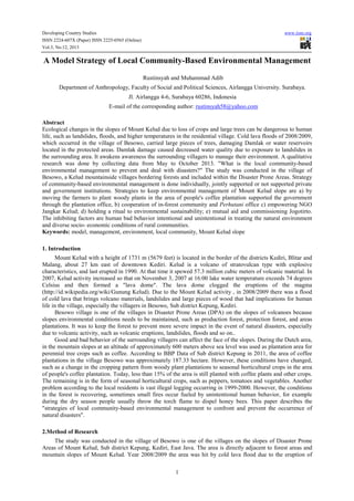 Developing Country Studies
ISSN 2224-607X (Paper) ISSN 2225-0565 (Online)
Vol.3, No.12, 2013

www.iiste.org

A Model Strategy of Local Community-Based Environmental Management
Rustinsyah and Muhammad Adib
Department of Anthropology, Faculty of Social and Political Sciences, Airlangga University. Surabaya.
Jl. Airlangga 4-6, Surabaya 60286, Indonesia
E-mail of the corresponding author: rustinsyah58@yahoo.com
Abstract
Ecological changes in the slopes of Mount Kelud due to loss of crops and large trees can be dangerous to human
life, such as landslides, floods, and higher temperatures in the residential village. Cold lava floods of 2008/2009,
which occurred in the village of Besowo, carried large pieces of trees, damaging Damlak or water reservoirs
located in the protected areas. Damlak damage caused decreased water quality due to exposure to landslides in
the surrounding area. It awakens awareness the surrounding villagers to manage their environment. A qualitative
research was done by collecting data from May to October 2013. "What is the local community-based
environmental management to prevent and deal with disasters?" The study was conducted in the village of
Besowo, a Kelud mountainside villages bordering forests and included within the Disaster Prone Areas. Strategy
of community-based environmental management is done individually, jointly supported or not supported private
and government institutions. Strategies to keep environmental management of Mount Kelud slope are a) by
moving the farmers to plant woody plants in the area of people's coffee plantation supported the government
through the plantation office, b) cooperation of in-forest community and Perhutani office c) empowering NGO
Jangkar Kelud; d) holding a ritual to environmental sustainability; e) mutual aid and commissioning Jogotirto.
The inhibiting factors are human bad behavior intentional and unintentional in treating the natural environment
and diverse socio- economic conditions of rural communities.
Keywords: model, management, environment, local community, Mount Kelud slope
1. Introduction
Mount Kelud with a height of 1731 m (5679 feet) is located in the border of the districts Kediri, Blitar and
Malang, about 27 km east of downtown Kediri. Kelud is a volcano of stratovulcan type with explosive
characteristics, and last erupted in 1990. At that time it spewed 57.3 million cubic meters of volcanic material. In
2007, Kelud activity increased so that on November 3, 2007 at 16:00 lake water temperature exceeds 74 degrees
Celsius and then formed a "lava dome". The lava dome clogged the eruptions of the magma
(http://id.wikipedia.org/wiki/Gunung Kelud). Due to the Mount Kelud activity , in 2008/2009 there was a flood
of cold lava that brings volcano materials, landslides and large pieces of wood that had implications for human
life in the village, especially the villagers in Besowo, Sub district Kepung, Kediri.
Besowo village is one of the villages in Disaster Prone Areas (DPA) on the slopes of volcanoes because
slopes environmental conditions needs to be maintained, such as production forest, protection forest, and areas
plantations. It was to keep the forest to prevent more severe impact in the event of natural disasters, especially
due to volcanic activity, such as volcanic eruptions, landslides, floods and so on..
Good and bad behavior of the surrounding villagers can affect the face of the slopes. During the Dutch area,
in the mountain slopes at an altitude of approximately 600 meters above sea level was used as plantation area for
perennial tree crops such as coffee. According to BBP Data of Sub district Kepung in 2011, the area of coffee
plantations in the village Besowo was approximately 187.33 hectare. However, these conditions have changed,
such as a change in the cropping pattern from woody plant plantations to seasonal horticultural crops in the area
of people's coffee plantation. Today, less than 15% of the area is still planted with coffee plants and other crops.
The remaining is in the form of seasonal horticultural crops, such as peppers, tomatoes and vegetables. Another
problem according to the local residents is vast illegal logging occurring in 1999-2000. However, the conditions
in the forest is recovering, sometimes small fires occur fueled by unintentional human behavior, for example
during the dry season people usually throw the torch flame to dispel honey bees. This paper describes the
"strategies of local community-based environmental management to confront and prevent the occurrence of
natural disasters".
2.Method of Research
The study was conducted in the village of Besowo is one of the villages on the slopes of Disaster Prone
Areas of Mount Kelud, Sub district Kepung, Kediri, East Java. The area is directly adjacent to forest areas and
mountain slopes of Mount Kelud. Year 2008/2009 the area was hit by cold lava flood due to the eruption of
1

 