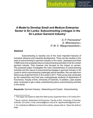 A Model to Develop Small and Medium Enterprise
Sector in Sri Lanka: Subcontracting Linkages in the
Sri Lankan Garment Industry1
S. P. Premaratna*
S. Weerawansa †
P. W. C. Wijegunawardana †
Abstract
Subcontracting is recently one of the most important features of
industrial networks and industrial development. There are few studies in the
area of subcontracting in garment industry in Sri Lanka. Jayaweera and Dias
(1989) have only analyzed nature of subcontracting activities in the Sri Lankan
garment industry. They however only focused on the impact on women.
The proposed paper investigates the main characteristics of subcontracting
activities and the nature of subcontracting linkages in garment industry in Sri
Lanka in which subcontracting challenges will be identifies. We use data from
field survey of garment firms in Sri Lanka in 2011. Field survey was conducted
by the researchers and final year undergraduate students of department of
Economics, Faculty of Arts, University of Colombo. In addition, case studies
were conducted to get a deep understanding about subcontracting activities
in the sector.
Keywords: Garment Industry ; Networking and Cluster ; Subcontracting
1. This paper has based on data from field survey of garment firms in Sri Lanka,2011.
* Senior Lecturer, Department of Economics, Faculty of Arts, University of Colombo,
Colombo, Sri Lanka. e-mail: premarat@econ.cmb.ac.lk / sppremaratne@yahoo.com
† For institutional affiliations of rest of the authors, please refer to ' About the Authors'
page.
 