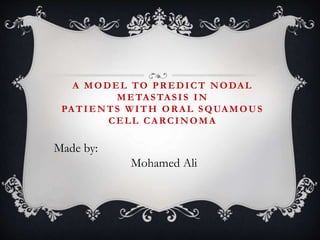 A MODEL TO PREDICT NODAL
METASTASIS IN
PATIENTS WITH ORAL SQUAMOUS
CELL CARCINOMA
Made by:
Mohamed Ali
 