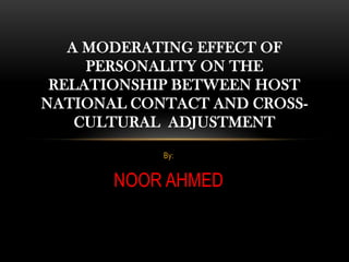 A MODERATING EFFECT OF
     PERSONALITY ON THE
 RELATIONSHIP BETWEEN HOST
NATIONAL CONTACT AND CROSS-
    CULTURAL ADJUSTMENT

            By:


       NOOR AHMED
 