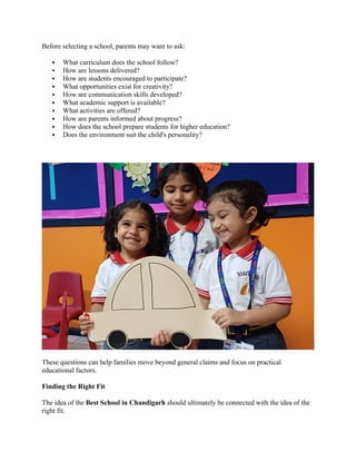 Before selecting a school, parents may want to ask:
 What curriculum does the school follow?
 How are lessons delivered?
 How are students encouraged to participate?
 What opportunities exist for creativity?
 How are communication skills developed?
 What academic support is available?
 What activities are offered?
 How are parents informed about progress?
 How does the school prepare students for higher education?
 Does the environment suit the child's personality?
These questions can help families move beyond general claims and focus on practical
educational factors.
Finding the Right Fit
The idea of the Best School in Chandigarh should ultimately be connected with the idea of the
right fit.
 