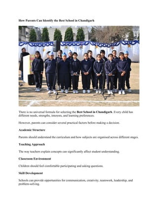 How Parents Can Identify the Best School in Chandigarh
There is no universal formula for selecting the Best School in Chandigarh. Every child has
different needs, strengths, interests, and learning preferences.
However, parents can consider several practical factors before making a decision.
Academic Structure
Parents should understand the curriculum and how subjects are organised across different stages.
Teaching Approach
The way teachers explain concepts can significantly affect student understanding.
Classroom Environment
Children should feel comfortable participating and asking questions.
Skill Development
Schools can provide opportunities for communication, creativity, teamwork, leadership, and
problem-solving.
 