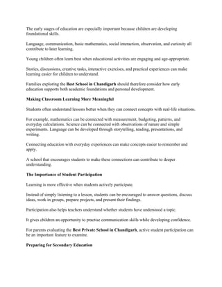 The early stages of education are especially important because children are developing
foundational skills.
Language, communication, basic mathematics, social interaction, observation, and curiosity all
contribute to later learning.
Young children often learn best when educational activities are engaging and age-appropriate.
Stories, discussions, creative tasks, interactive exercises, and practical experiences can make
learning easier for children to understand.
Families exploring the Best School in Chandigarh should therefore consider how early
education supports both academic foundations and personal development.
Making Classroom Learning More Meaningful
Students often understand lessons better when they can connect concepts with real-life situations.
For example, mathematics can be connected with measurement, budgeting, patterns, and
everyday calculations. Science can be connected with observations of nature and simple
experiments. Language can be developed through storytelling, reading, presentations, and
writing.
Connecting education with everyday experiences can make concepts easier to remember and
apply.
A school that encourages students to make these connections can contribute to deeper
understanding.
The Importance of Student Participation
Learning is more effective when students actively participate.
Instead of simply listening to a lesson, students can be encouraged to answer questions, discuss
ideas, work in groups, prepare projects, and present their findings.
Participation also helps teachers understand whether students have understood a topic.
It gives children an opportunity to practise communication skills while developing confidence.
For parents evaluating the Best Private School in Chandigarh, active student participation can
be an important feature to examine.
Preparing for Secondary Education
 