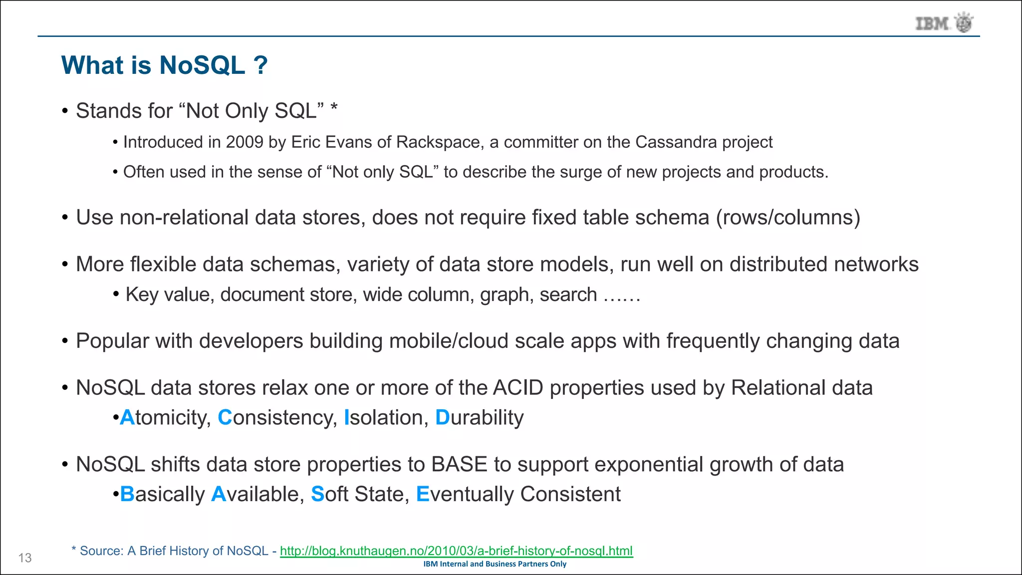 IBM	Internal	and	Business	Partners	Only
What is NoSQL ?
• Stands for “Not Only SQL” *
• Introduced in 2009 by Eric Evans of Rackspace, a committer on the Cassandra project
• Often used in the sense of “Not only SQL” to describe the surge of new projects and products.
• Use non-relational data stores, does not require fixed table schema (rows/columns)
• More flexible data schemas, variety of data store models, run well on distributed networks
• Key value, document store, wide column, graph, search ……
• Popular with developers building mobile/cloud scale apps with frequently changing data
• NoSQL data stores relax one or more of the ACID properties used by Relational data
•Atomicity, Consistency, Isolation, Durability
• NoSQL shifts data store properties to BASE to support exponential growth of data
•Basically Available, Soft State, Eventually Consistent
* Source: A Brief History of NoSQL - http://blog.knuthaugen.no/2010/03/a-brief-history-of-nosql.html
13
 