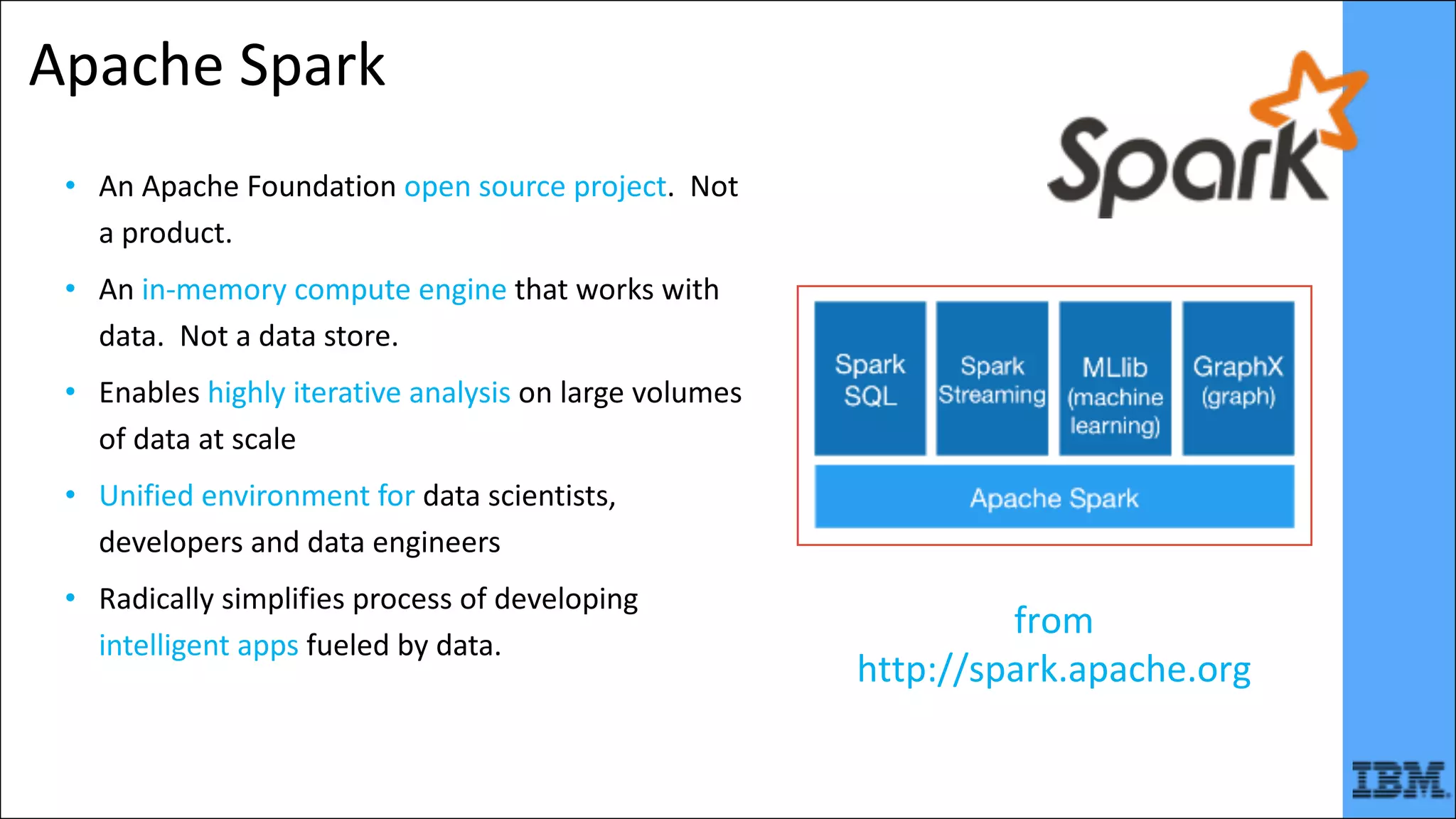 Apache	Spark
• An	Apache	Foundation	open	source	project.		Not	
a	product.
• An	in-memory	compute	engine	that	works	with	
data.		Not	a	data	store.
• Enables	highly	iterative	analysis	on	large	volumes	
of	data	at	scale
• Unified	environment	for	data	scientists,	
developers	and	data	engineers
• Radically	simplifies	process	of	developing	
intelligent	apps	fueled	by	data.
from	
http://spark.apache.org
 