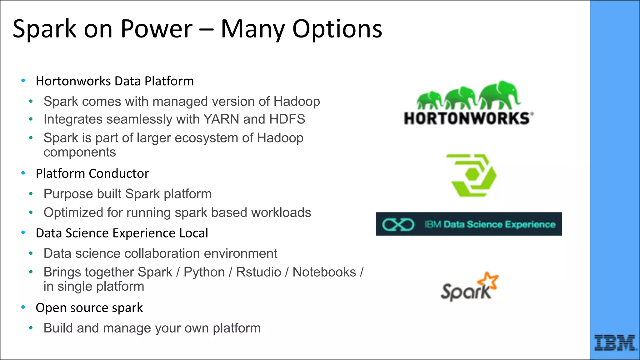 Spark	on	Power	– Many	Options
• Hortonworks	Data	Platform
• Spark comes with managed version of Hadoop
• Integrates seamlessly with YARN and HDFS
• Spark is part of larger ecosystem of Hadoop
components
• Platform	Conductor
• Purpose built Spark platform
• Optimized for running spark based workloads
• Data	Science	Experience	Local
• Data science collaboration environment
• Brings together Spark / Python / Rstudio / Notebooks /
in single platform
• Open	source	spark
• Build and manage your own platform
 
