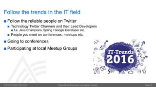 © OPITZ CONSULTING 2016 Wieso Senior Entwickler jung bleiben müssen. Seite 10
Follow the trends in the IT field
 Follow the reliable people on Twitter
 Technology Twitter Channels and their Lead Developers
 f.e. Java Champions, Spring / Google Developer etc.
 People you meet on conferences, meetups etc.
 Going to conferences
 Participating at local Meetup Groups
 