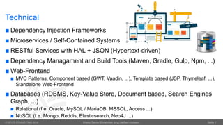 © OPITZ CONSULTING 2016 Wieso Senior Entwickler jung bleiben müssen. Seite 11
Technical
 Dependency Injection Frameworks
 Microservices / Self-Contained Systems
 RESTful Services with HAL + JSON (Hypertext-driven)
 Dependency Managament and Build Tools (Maven, Gradle, Gulp, Npm, ...)
 Web-Frontend
 MVC Patterns, Component based (GWT, Vaadin, ...), Template based (JSP, Thymeleaf, ...),
Standalone Web-Frontend
 Databases (RDBMS, Key-Value Store, Document based, Search Engines
Graph, ...)
 Relational (f.e. Oracle, MySQL / MariaDB, MSSQL, Access ...)
 NoSQL (f.e. Mongo, Reddis, Elasticsearch, Neo4J ...)
 