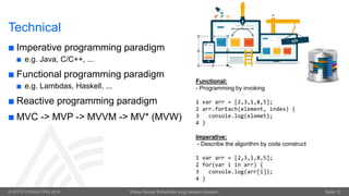 © OPITZ CONSULTING 2016 Wieso Senior Entwickler jung bleiben müssen. Seite 12
Technical
 Imperative programming paradigm
 e.g. Java, C/C++, ...
 Functional programming paradigm
 e.g. Lambdas, Haskell, ...
 Reactive programming paradigm
 MVC -> MVP -> MVVM -> MV* (MVW)
Functional:
- Programming by invoking
1 var arr = [2,3,1,8,5];
2 arr.forEach(element, index) {
3 console.log(elemet);
4 }
Imperative:
- Describe the algorithm by code construct
1 var arr = [2,3,1,8,5];
2 for(var i in arr) {
3 console.log(arr[i]);
4 }
 