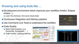 © OPITZ CONSULTING 2016 Wieso Senior Entwickler jung bleiben müssen. Seite 3
Knowing and using tools like ...
 Development environment which improves your workflow (IntelliJ, Eclipse,
emacs ..)
 Learn the shortcuts, find some cheat sheet
 Continuous Integration and Delivery pipeline
 Use Command Line Tools to understand the workflow
 Code Quality
 Static Code Analysis ( e.g.
Sonarcube, Sonargraph, ... )
 Code reviews, coding guidelines
 