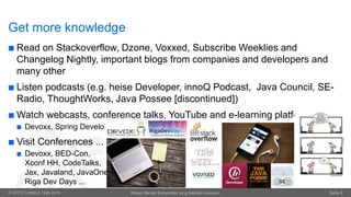 © OPITZ CONSULTING 2016 Wieso Senior Entwickler jung bleiben müssen. Seite 8
Get more knowledge
 Read on Stackoverflow, Dzone, Voxxed, Subscribe Weeklies and
Changelog Nightly, important blogs from companies and developers and
many other
 Listen podcasts (e.g. heise Developer, innoQ Podcast, Java Council, SE-
Radio, ThoughtWorks, Java Possee [discontinued])
 Watch webcasts, conference talks, YouTube and e-learning platforms
 Devoxx, Spring Developer Channel
 Visit Conferences ...
 Devoxx, BED-Con,
Xconf HH, CodeTalks,
Jax, Javaland, JavaOne,
Riga Dev Days ...
 
