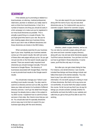 11A Modern Guide
to Link Building
If the website you're promoting is related to a
local business, an attorney, medical professional,
retail store, plumber or whatever you really need to
work on links from local directories. In fact, for a
number of reasons one thing you should do early in
a link campaign is to make sure you're registered in
as many local directories as possible. This is
actually a good thing on a couple of levels. Yes,
you'll get good links back to your site. But you're
also creating pages about your business linking
back to your site in lots of different directories and
those directories are tickets in the SEO lottery.
When somebody searches for your business
type in your area, hopefully your business website
comes up in the search results. But with luck some
of these other web pages will pop up too. So you get
not just one link on the first search results page but
several. There are several really important local
directories you should manage manually. First and
foremost is Google Places. The directory of
businesses associated with Google Maps. And that
is use to provide local results to the Google search
results.
You should also manage your Yahoo! Local
and Bing Local results manually. You also need to
submit to a directory service such as UBL.org which
takes your data and sends it to hundreds of different
directory services. I won't go into detail here though,
because I've already done a video in this subject in
my SEO course. I explained how to submit to those
services in that video. But, there's more that you can
do. You should also look for specialty directories
and an easy way to do that is to search for your
business type along with the word directory.
You can also search for your business type
along with the name of your city and see what
directories pop up. For instance let's say you're a
cosmetic surgeon. Search for cosmetic surgery
directory, plastic surgery directory, and so on.
You can also try cosmetic surgery along with your
city name and even cosmetic surgery directory
along with your city and see what directories appear.
You'll find various directories. Your job then is to find
out how to get listed in those directories. In some
cases, you'll find the only way in is to pay.
But often you can get a basic listing for free.
For instance, one dental directory I saw recently
included free listings and those listings include real
follow links back to the dentist websites. You only
have to pay if you add a photo and more
information. It's not worth paying for a listing in most
of these directories. But that's not to say some are
not worthwhile, of course that's the subject outside
this course. So let me just say that if you do pay for
listings you should consider carefully whether it's
worthwhile and track the traffic to your website and
calls that you get so that you'll be able to see if it's
working.
GEARINGUP
 