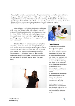 13A Modern Guide
to Link Building
But what if site A links to B then B links to C and C links to
A. Or maybe site A links to B, B to C, C to D and D back to A.
And what if those links were scattered around a site rather than
in a big list of links? This form of reciprocal linking sometimes
known as three way linking or even one way linking, because
your links go one way without a second link back, can work and
many people use it.
But although there are some companies providing three
way linking services, most of this form of reciprocal linking is
more informal with owners of multiple sites linking between their
own sites with other people who own multiple sites. In general,
you'll probably want to avoid reciprocal linking. It's simply a
waste of time. But if you run into some kind of multi-site link
exchange in which you don't do A to B to A linking and in which
you don't create big list of links, then go ahead. It could be
helpful.
Press Releases
PR departments often miss the real
opportunity in the form of press
releases. They are out there creating
press releases for all the usual reasons
companies do so, but they are either
not including keyworded links in the
press releases or not including any kind
of link, even a basic URL link back to
the company site. If you're distributing
press releases, it's a no brainer. Why
not do it right and make the most of the
work you're already doing?
But even if you don't already do press
releases, you may want to experiment
with them.
I've seen releases used very effectively
to generate traffic to sites and they
often rank well in new search
results. So how should press releases
be distributed most effectively?
By submitting a press release to
distribution sites or specific syndication
sites, you can build links if you add one
or two into the body of the release.
Some options are paid, while others
are free.
13
Now using link farms, the automated creation of huge numbers of what are in effect reciprocal links, is
dangerous. But most reciprocal linking won't do any harm. It just won't do any good. So when can
reciprocal linking work? When it's not obviously reciprocal linking. What are the two characteristics of
typical reciprocal linking? Well, first of all, site A links to site B, and site B links back to site A. And the links
typically appear in pages containing long list of links. then go ahead. It could be helpful.
 