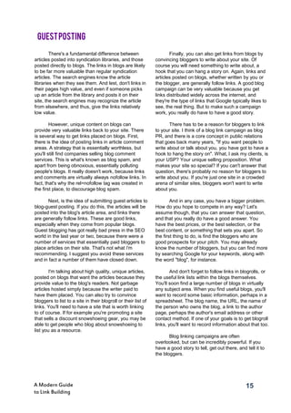 15A Modern Guide
to Link Building
There's a fundamental difference between
articles posted into syndication libraries, and those
posted directly to blogs. The links in blogs are likely
to be far more valuable than regular syndication
articles. The search engines know the article
libraries when they see them. And lest, don't links in
their pages high value, and even if someone picks
up an article from the library and posts it on their
site, the search engines may recognize the article
from elsewhere, and thus, give the links relatively
low value.
However, unique content on blogs can
provide very valuable links back to your site. There
is several way to get links placed on blogs. First,
there is the idea of posting links in article comment
areas. A strategy that is essentially worthless, but
you'll still find companies selling blog comment
services. This is what's known as blog spam, and
apart from being obnoxious, essentially polluting
people's blogs. It really doesn't work, because links
and comments are virtually always nofollow links. In
fact, that's why the rel=nofollow tag was created in
the first place, to discourage blog spam.
Next, is the idea of submitting guest articles to
blog-guest posting. If you do this, the articles will be
posted into the blog's article area, and links there
are generally follow links. These are good links,
especially when they come from popular blogs.
Guest blogging has got really bad press in the SEO
world in the last year or two, because there were a
number of services that essentially paid bloggers to
place articles on their site. That's not what i'm
recommending. I suggest you avoid these services
and in fact a number of them have closed down.
I'm talking about high quality, unique articles,
posted on blogs that want the articles because they
provide value to the blog's readers. Not garbage
articles hosted simply because the writer paid to
have them placed. You can also try to convince
bloggers to list to a site in their blogroll or their list of
links. You'll need to have a site that is worth linking
to of course. If for example you're promoting a site
that sells a discount snowshoeing gear, you may be
able to get people who blog about snowshoeing to
list you as a resource.
Finally, you can also get links from blogs by
convincing bloggers to write about your site. Of
course you will need something to write about, a
hook that you can hang a story on. Again, links and
articles posted on blogs, whether written by you or
the blogger, are generally follow links. A good blog
campaign can be very valuable because you get
links distributed widely across the internet, and
they're the type of links that Google typically likes to
see, the real thing. But to make such a campaign
work, you really do have to have a good story.
There has to be a reason for bloggers to link
to your site. I think of a blog link campaign as blog
PR, and there is a core concept in public relations
that goes back many years, "If you want people to
write about or talk about you, you have got to have a
hook to hang the story on". What, I ask my clients, is
your USP? Your unique selling proposition. What
makes your site so special? If you can't answer that
question, there's probably no reason for bloggers to
write about you. If you're just one site in a crowded
arena of similar sites, bloggers won't want to write
about you.
And in any case, you have a bigger problem.
How do you hope to compete in any way? Let's
assume though, that you can answer that question,
and that you really do have a good answer. You
have the best prices, or the best selection, or the
best content, or something that sets you apart. So
the first thing to do, is find the bloggers who are
good prospects for your pitch. You may already
know the number of bloggers, but you can find more
by searching Google for your keywords, along with
the word "blog", for instance.
And don't forget to follow links in blogrolls, or
the useful link lists within the blogs themselves.
You'll soon find a large number of blogs in virtually
any subject area. When you find useful blogs, you'll
want to record some basic information, perhaps in a
spreadsheet. The blog name, the URL, the name of
the person who owns the blog, a link to the author
page, perhaps the author's email address or other
contact method. If one of your goals is to get blogroll
links, you'll want to record information about that too.
Blog linking campaigns are often
overlooked, but can be incredibly powerful. If you
have a good story to tell, get out there, and tell it to
the bloggers.
GUESTPOSTING
 