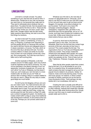 16A Modern Guide
to Link Building
Link bait is a simple concept. You place
something on your site that acts as bait for links. It
attracts links. People link to your site not because
you want them to, but because they really want to.
They want to tell people about whatever bait you
place there. You place the bait, then let people know
about it and wait for the links to roll in. These are the
very best type of links you can have. In fact, when
Matt Cutts, Google's liaison with the SEO world,
fields questions about linking, link bait is one of the
first things he mentions.
So what is link bait? It's simply something so
interesting, or useful, or entertaining, or funny, or
sexy, or intriguing, or perhaps even disgusting or
evil that people will link to it because they just feel
the need to tell their friends and colleagues about it.
A classic example is, of course, YouTube, which at
the end of the day is all about link bait. YouTube
contains millions of videos and while it's true that
many of them are most certainly not link bait, many
are. And consequently, YouTube has more than a
billion and a half incoming links.
Another example is Wikipedia, a site that
contains around 18 million pages, each one of which
could be regarded as link bait to someone. You may
not be interested in the Beard Liberation Front, but
apparently, hundreds of people are. Of course, we
can't all be YouTube or Wikipedia, but that doesn't
mean you can't create your own link bait on a more
modest scale. So what can you do? Well, an
obvious idea is hosting a blog on a subject related to
the area you work in. Blogs are very easy to create,
good blogs are much harder.
So don't jump into blogging until you are sure
you can make it work. You need someone who can
write, who wants to write, and who can write articles
that people want to read. If you got what it takes, if
you can create a really top-notch blog, a blog may
provide great link bait. But what is a blog? It's really
just a content management system. So whether you
create content within a blog or using more traditional
web development methods, it's all content at the end
of the day. Perhaps you can provide useful tools of
some sort.
Whatever your link bait is, the next step of
course is to tell people about it. Obviously, you'll
want to use SEO to make sure your link bait is easy
to find, but you'll also want to get out there and let
bloggers, for example, know about whatever it is
you've posted. You'll want to do a basic PR
campaign contacting bloggers, relevant
newspapers, magazines sites, get listed in any
directories that may be appropriate, and so on. Of
course, you'll also want to place link invitations next
to your bait. A little social networking icons and
share buttons that you see so often.
A quick tip, think back to the first two
examples I gave in this video, YouTube and
Wikipedia. Apart from the fact that they contain huge
amounts of link bait, what else do they have in
common? The crowd created the link bait. The
organizations that run YouTube and Wikipedia don't
create any content. They simply created the
infrastructure that allowed other people, the crowd,
to create the link bait for them. In fact, many of the
world's top websites do this. Think of sites such as
Yelp, TripAdvisor, Pinterest, Craigslist, and many
more.
Sites that let other people create their content,
they're link bait. If it's at all possible for you to do
that, it's a powerful thing. An example would be a
retail company that also managed to set up and run
popular forums related to its products. Adobe, for
instance, hosts community learning areas. Forums
and music groups, for instance, in which content
provided by Adobe customers act as link bait for
many thousands of links. That's perhaps not why
Adobe did it, but nonetheless, link bait it is.
Creating link bait is actually quite difficult for
many companies, which is why so many people turn
to other methods; methods that create less valuable
links. Spend a little while thinking about this, though,
and you may find a way to create something that
people really want to link to.
LINKBAITING
 