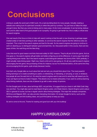 19A Modern Guide
to Link Building
Linking is usually the worst part of SEO work. It's a real stumbling block for many people. Actually creating a
website and making sure it's optimized correctly is rather like paint by numbers. You just have to follow the steps
and get it done. But then you come to linking and in many ways, it's far more complicated. It can be boring, tedious
work and it's often hard to find good people to do it properly. It's going to get harder too; this is really a critical area
for search engines.
One sad result of the focus on links to help with search ranking is that the web is now drowning in garbage pages
created solely to hold links pointing to other websites, to convince the search engines that the reference sites are
important. This is bad for the search engines and bad for the web. So the search engines are going to continue to
work on cleaning up, to distinguish between good and bad links. As I discussed earlier in this course, there are two
types of links: the real thing and the fake thing.
Links that exist for good reason and links that exist solely for SEO reasons. They're all part of the link game. And as
time goes on, the search engines will get better and better at figuring out at the difference. In some ways that will be
making linking even harder. But if the search engines could distinguish between two forms of link 100% perfectly, it
might actually make linking easier. Right now, there's a link arm's race going on. It's all very well the search engines
discouraging the link game, the purchasing of links for instance, but as I've mentioned before, at the same time they
are encouraging the link game, quite simply because it works.
And that's why Google talks so much about link bait and why you should think about it too. The most powerful
linking technique is to create something so useful, or entertaining, or interesting, or amusing, or cool, or whatever,
that people all over the web link to it. It's what the search engines want to see and it's what they will reward you for,
if you can figure out how to make it happen. This ebook is by no means exhaustive. If you want to continue learning
about linking methods, there are lots of places to go with a wide variety of opinions.
For the Google point of view, about all things SEO, not just links, I'd suggest that you check in with Matt Cutts' blog
now and then. You might also want to read Search Engine Lands, Link Week Column. Search Engine Land is about
SEO in general of course, but has a regular column about linking strategies. The major link analysis companies,
SEOmoz and Majestic SEO, can also provide interesting information. Or simply Google for terms, such as link-
building strategies and link-building ideas, and you'll find plenty to keep you busy.
So we've come to the end, Thanks for reading and good luck with your link building!
HAPPY LINKBUILDING!
Credits:
1. lynda.com
2. Quick Sprout
3. Moz
4. Freepik
Conclusions
 