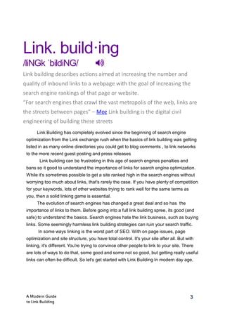 3A Modern Guide
to Link Building
Link. build·ing
/liNGk ˈbildiNG/ 
Link building describes actions aimed at increasing the number and
quality of inbound links to a webpage with the goal of increasing the
search engine rankings of that page or website.
“For search engines that crawl the vast metropolis of the web, links are
the streets between pages” – Moz Link building is the digital civil
engineering of building these streets
Link Building has completely evolved since the beginning of search engine
optimization from the Link exchange rush when the basics of link building was getting
listed in as many online directories you could get to blog comments , to link networks
to the more recent guest posting and press releases
Link building can be frustrating in this age of search engines penalties and
bans so it good to understand the importance of links for search engine optimization.
While it's sometimes possible to get a site ranked high in the search engines without
worrying too much about links, that's rarely the case. If you have plenty of competition
for your keywords, lots of other websites trying to rank well for the same terms as
you, then a solid linking game is essential.
The evolution of search engines has changed a great deal and so has the
importance of links to them. Before going into a full link building spree, its good (and
safe) to understand the basics. Search engines hate the link business, such as buying
links. Some seemingly harmless link building strategies can ruin your search traffic.
In some ways linking is the worst part of SEO. With on page issues, page
optimization and site structure, you have total control. It's your site after all. But with
linking, it's different. You're trying to convince other people to link to your site. There
are lots of ways to do that, some good and some not so good, but getting really useful
links can often be difficult. So let's get started with Link Building In modern day age.
 