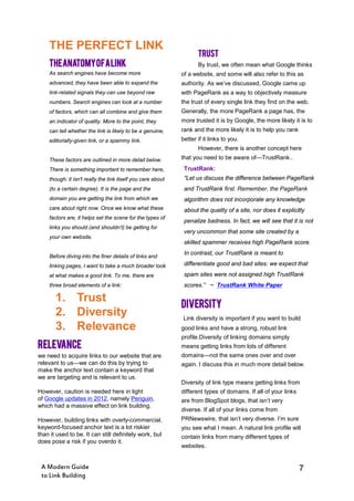 7A Modern Guide
to Link Building
TheAnatomyofaLink
As search engines have become more
advanced, they have been able to expand the
link-related signals they can use beyond raw
numbers. Search engines can look at a number
of factors, which can all combine and give them
an indicator of quality. More to the point, they
can tell whether the link is likely to be a genuine,
editorially-given link, or a spammy link.
These factors are outlined in more detail below.
There is something important to remember here,
though: it isn't really the link itself you care about
(to a certain degree). It is the page and the
domain you are getting the link from which we
care about right now. Once we know what these
factors are, it helps set the scene for the types of
links you should (and shouldn’t) be getting for
your own website.
Before diving into the finer details of links and
linking pages, I want to take a much broader look
at what makes a good link. To me, there are
three broad elements of a link:
TRUST
By trust, we often mean what Google thinks
of a website, and some will also refer to this as
authority. As we’ve discussed, Google came up
with PageRank as a way to objectively measure
the trust of every single link they find on the web.
Generally, the more PageRank a page has, the
more trusted it is by Google, the more likely it is to
rank and the more likely it is to help you rank
better if it links to you.
However, there is another concept here
that you need to be aware of—TrustRank..
DIVERSITY
Link diversity is important if you want to build
good links and have a strong, robust link
profile.Diversity of linking domains simply
means getting links from lots of different
domains—not the same ones over and over
again. I discuss this in much more detail below.
Diversity of link type means getting links from
different types of domains. If all of your links
are from BlogSpot blogs, that isn’t very
diverse. If all of your links come from
PRNewswire, that isn’t very diverse. I’m sure
you see what I mean. A natural link profile will
contain links from many different types of
websites.
TrustRank:
“Let us discuss the difference between PageRank
and TrustRank ﬁrst. Remember, the PageRank
algorithm does not incorporate any knowledge
about the quality of a site, nor does it explicitly
penalize badness. In fact, we will see that it is not
very uncommon that some site created by a
skilled spammer receives high PageRank score.
In contrast, our TrustRank is meant to
differentiate good and bad sites: we expect that
spam sites were not assigned high TrustRank
scores.” ~ TrustRank White Paper
THE PERFECT LINK
1. Trust
2. Diversity
3. Relevance
RELEVANCE
we need to acquire links to our website that are
relevant to us—we can do this by trying to
make the anchor text contain a keyword that
we are targeting and is relevant to us.
However, caution is needed here in light
of Google updates in 2012, namely Penguin,
which had a massive effect on link building.
However, building links with overly-commercial,
keyword-focused anchor text is a lot riskier
than it used to be. It can still definitely work, but
does pose a risk if you overdo it.
 
