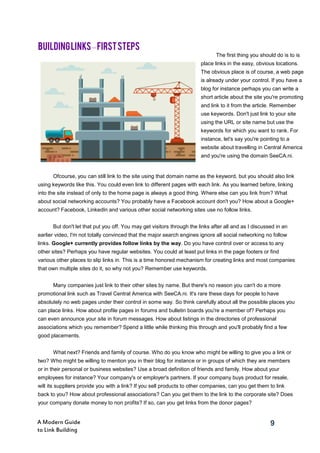 9A Modern Guide
to Link Building
Ofcourse, you can still link to the site using that domain name as the keyword, but you should also link
using keywords like this. You could even link to different pages with each link. As you learned before, linking
into the site instead of only to the home page is always a good thing. Where else can you link from? What
about social networking accounts? You probably have a Facebook account don't you? How about a Google+
account? Facebook, LinkedIn and various other social networking sites use no follow links.
But don't let that put you off. You may get visitors through the links after all and as I discussed in an
earlier video, I'm not totally convinced that the major search engines ignore all social networking no follow
links. Google+ currently provides follow links by the way. Do you have control over or access to any
other sites? Perhaps you have regular websites. You could at least put links in the page footers or find
various other places to slip links in. This is a time honored mechanism for creating links and most companies
that own multiple sites do it, so why not you? Remember use keywords.
Many companies just link to their other sites by name. But there's no reason you can't do a more
promotional link such as Travel Central America with SeeCA.ni. It's rare these days for people to have
absolutely no web pages under their control in some way. So think carefully about all the possible places you
can place links. How about profile pages in forums and bulletin boards you're a member of? Perhaps you
can even announce your site in forum messages. How about listings in the directories of professional
associations which you remember? Spend a little while thinking this through and you'll probably find a few
good placements.
What next? Friends and family of course. Who do you know who might be willing to give you a link or
two? Who might be willing to mention you in their blog for instance or in groups of which they are members
or in their personal or business websites? Use a broad definition of friends and family. How about your
employees for instance? Your company's or employer's partners. If your company buys product for resale,
will its suppliers provide you with a link? If you sell products to other companies, can you get them to link
back to you? How about professional associations? Can you get them to the link to the corporate site? Does
your company donate money to non profits? If so, can you get links from the donor pages?
BUILDINGLINKS–FIRSTSTEPS
The first thing you should do is to is
place links in the easy, obvious locations.
The obvious place is of course, a web page
is already under your control. If you have a
blog for instance perhaps you can write a
short article about the site you're promoting
and link to it from the article. Remember
use keywords. Don't just link to your site
using the URL or site name but use the
keywords for which you want to rank. For
instance, let's say you're pointing to a
website about travelling in Central America
and you're using the domain SeeCA.ni.
 