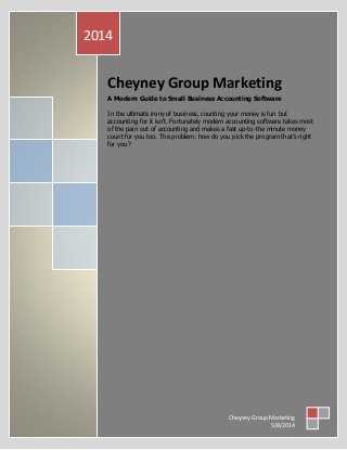 Cheyney Group Marketing
A Modern Guide to Small Business Accounting Software
In the ultimate irony of business, counting your money is fun but
accounting for it isn’t. Fortunately modern accounting software takes most
of the pain out of accounting and makes a fast up-to-the minute money
count for you too. The problem: how do you pick the program that’s right
for you?
2014
Cheyney Group Marketing
5/8/2014
 