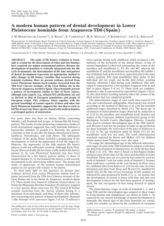 Proc. Natl. Acad. Sci. USA
Vol. 96, pp. 4210–4213, March 1999
Anthropology, Evolution



A modern human pattern of dental development in Lower
Pleistocene hominids from Atapuerca-TD6 (Spain)
J. M. BERMUDEZ DE CASTRO*†, A. ROSAS*, E. CARBONELL‡, M. E. NICOLAS*, J. RODRIGUEZ*,
          ´                                                      ´           ´                                                   AND   J. L. ARSUAGA§
*Departamento de Paleobiologı Museo Nacional de Ciencias Naturales, Consejo Superior de Investigaciones Cientı
                             ´a,                                                                                ´ficas (Spain) (CSIC), J. Gutierrez Abascal 2,
                                                                                                                                              ´
28006 Madrid, Spain; ‡Laboratori d Arqueologia, Universitat Rovira i Virgili, Unidad Asociada Atapuerca, Grupo de Prehistoria, CSIC, Plaza Imperial Tarraco 1,
43005 Tarragona, Spain; and §Departamento de Paleontologı Facultad de CC Geologicas, Instituto de Geologı Economica, Universidad Complutense de
                                                          ´a,                      ´                        ´a      ´
Madrid (UCM)-CSIC, Unidad Asociada Atapuerca, Grupo de Paleoantropologia, CSIC, Universidad Complutense de Madrid, 28040 Madrid, Spain

Communicated by F. Clark Howell, University of California, Berkeley, CA, December 21, 1998 (received for review September 2, 1998)


ABSTRACT          The study of life history evolution in homi-                      stress episode during early childhood, which produced a dis-
nids is crucial for the discernment of when and why humans                          turbance of the formation of the dental tissues. A line of
have acquired our unique maturational pattern. Because the                          enamel hypoplasia is observed surrounding the crown of the
development of dentition is critically integrated into the life                     maxillary and mandibular C, P3, P4, and M2, whereas the
cycle in mammals, the determination of the time and pattern                         mandibular I2 and the mandibular and maxillary M1 exhibit a
of dental development represents an appropriate method to                           line of dentine fault at the root level, approximately in the same
infer changes in life history variables that occurred during                        relative position. The right mandibular third molar of this
hominid evolution. Here we present evidence derived from                            individual did not erupt, and he/she died before reaching
Lower Pleistocene human fossil remains recovered from the                           maturity. Hominid 2 died during early childhood. This indi-
TD6 level (Aurora stratum) of the Gran Dolina site in the                           vidual is represented by a left maxillary fragment with dc and
Sierra de Atapuerca, northern Spain. These hominids present                         dm1 in place (figure 5 of ref. 7). These teeth are complete.
a pattern of development similar to that of Homo sapiens,                           Hominid 3, who is represented by a partial face (figure 1 of ref.
although some aspects (e.g., delayed M3 calcification) are not                      9), also died before reaching maturity when the crowns of the
as derived as that of European populations and people of                            third molars had not completed growth.
European origin. This evidence, taken together with the                                The mineralization stages of each tooth class (seen by CT
present knowledge of cranial capacity of these and other late                       scan and conventional radiographic observation) was scored
Early Pleistocene hominids, supports the view that as early as                      according to the method of Moorres et al. (10) but included
0.8 Ma at least one Homo species shared with modern humans                          additional stages described by Smith (11). The mean age of
a prolonged pattern of maturation.                                                  attainment of mineralization stages observed by Anderson et
                                                                                    al. (12) for the maxillary and mandibular teeth (females and
For years, there has been an intense debate concerning                              males) of the Caucasian children experimental group of the
whether early hominids had an ape- or human-like life history                       Burlington Growth Centre (Burlington, Ontario, Canada)
pattern. The results of some pioneering comparative studies of                      were used to estimate chronological ages of the TD6 individ-
tooth development suggested that early hominids followed a                          uals. Because it was not our purpose to make an age prediction
human-like schedule of growth (1). Recently, the general                            for these hominids, the conversion of the data of Anderson et
consensus is that an ape-like life history characterized Austra-                    al. (12) to the age prediction made by Smith (11) for the
lopithecus, Paranthropus, and early Homo. The subsequent                            mandibular teeth was not used. The tooth mineralization
evolution of the genus Homo included a lengthening of the                           standards reported by Harris and McKee (13) for children
development, as well as the appearance of new life stages (2).                      (white males) from Tennessee were also used.
                                                                                       To assign the chronological age to the different mineraliza-
However, the appearance of the fully modern life history
                                                                                    tion stages of teeth of the TD6 hominids by using as a reference
pattern is still not sufficiently resolved. Although Early Pleis-
                                                                                    the dental development in chimpanzees, we chose the bar chart
tocene Homo probably did not share a fully modern life history
                                                                                    of Reid et al. (14). This chart is based on histological studies
pattern (3, 4), Late Pleistocene hominids may have been
                                                                                    and gives data about times for the onset and duration of crown
characterized by a life history pattern similar to those of
                                                                                    formation. These data are very precise but cannot be used for
modern humans (5, 6), but hominid life history is still scarcely
                                                                                    teeth of hominid 3 and for some teeth of hominid 1, because
documented in the intervening million years. The tempo and
                                                                                    these teeth have a portion of the root formed. In these cases,
mode of appearance of the modern human maturational
                                                                                    we combined data from Reid et al. (14) for the time of crown
pattern in our species still remains to be known.
                                                                                    formation and data from Dean and Wood (15), modified by
   To shed some light on this question, we present here
                                                                                    Smith (16), for the time of root formation. In this analysis, we
evidence derived from Lower Pleistocene human fossil re-
                                                                                    followed the rules proposed by Smith (17), i.e., we assume that
mains recovered from the TD6 level (Aurora stratum) of the
                                                                                    the development of crowns is linear with time and that root
Gran Dolina site in the Sierra de Atapuerca, northern Spain                         development is linear for the first three-quarters of develop-
(7). These fossils were found in sediments located about 1 m                        ment, the last one-quarter of time being devoted to aplical
below the Matuyama-Brunhes boundary (8) and were assigned                           closure.
to a new species, Homo antecessor (9). The total of 85 human                           The mineralization stages of teeth of hominids 1, 2, and 3
remains recovered from the Aurora stratum belong to a                               from TD6 and the chronological ages assigned to these stages
minimum of six individuals, and three of them offer informa-                        in living humans and chimpanzees are shown in Table 1. As
tion concerning their pattern of dental development. Hominid                        expected by our current knowledge of dental development in
1 (the holotype of H. antecessor: figure 3 of ref. 7) suffered a                    hominids, the dental ages of the three hominids are consid-
                                                                                    erably less variable (as shown by the coefficient of variation)
The publication costs of this article were defrayed in part by page charge
payment. This article must therefore be hereby marked ‘‘advertisement’’ in
                                                                                    Abbreviations: C, canine; P, premolar; M, molar; I, incisor.
accordance with 18 U.S.C. §1734 solely to indicate this fact.                       †To whom reprint requests should be addressed. e-mail: mcnbc54@
PNAS is available online at www.pnas.org.                                            mncn.csic.es.

                                                                             4210
 