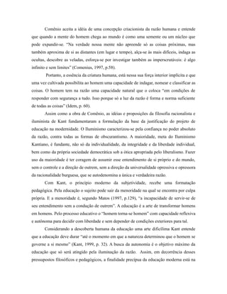 Comênio aceita a idéia de uma concepção criacionista da razão humana e entende 
que quando a mente do homem chega ao mundo é como uma semente ou um núcleo que 
pode expandir-se. “Na verdade nossa mente não apreende só as coisas próximas, mas 
também aproxima de si as distantes (em lugar e tempo), alça-se às mais difíceis, indaga as 
ocultas, descobre as veladas, esforça-se por investigar também as imperscrutáveis: é algo 
infinito e sem limites” (Comenius, 1997, p.58). 
Portanto, a essência da criatura humana, está nessa sua força interior implícita e que 
uma vez cultivada possibilita ao homem uma capacidade de indagar, nomear e classificar as 
coisas. O homem tem na razão uma capacidade natural que o coloca “em condições de 
responder com segurança a tudo. Isso porque só a luz da razão é forma e norma suficiente 
de todas as coisas” (Idem, p. 60). 
Assim como a obra de Comênio, as idéias e proposições da filosofia racionalista e 
iluminista de Kant fundamentaram a formulação da base da justificação do projeto de 
educação na modernidade. O Iluminismo caracterizou-se pela confiança no poder absoluto 
da razão, contra todas as formas de obscurantismo. A maioridade, meta do Iluminismo 
Kantiano, é fundante, não só da individualidade, da integridade e da liberdade individual, 
bem como da própria sociedade democrática sob a ótica apropriada pelo liberalismo. Fazer 
uso da maioridade é ter coragem de assumir esse entendimento de si próprio e do mundo, 
sem o controle e a direção de outrem, sem a direção da universalidade opressiva e opressora 
da racionalidade burguesa, que se autodenomina a única e verdadeira razão. 
Com Kant, o princípio moderno da subjetividade, recebe uma formatação 
pedagógica. Pela educação o sujeito pode sair da menoridade na qual se encontra por culpa 
própria. E a menoridade é, segundo Matos (1997, p.129), “a incapacidade de servir-se de 
seu entendimento sem a condução de outrem”. A educação é a arte de transformar homens 
em homens. Pelo processo educativo o “homem torna-se homem” com capacidade reflexiva 
e autônoma para decidir com liberdade e sem depender de condições exteriores para tal. 
Considerando a descoberta humana da educação uma arte dificílima Kant entende 
que a educação deve durar “até o momento em que a natureza determinou que o homem se 
governe a si mesmo” (Kant, 1999, p. 32). A busca da autonomia é o objetivo máximo da 
educação que só será atingido pela iluminação da razão. Assim, em decorrência desses 
pressupostos filosóficos e pedagógicos, a finalidade precípua da educação moderna está na 
 