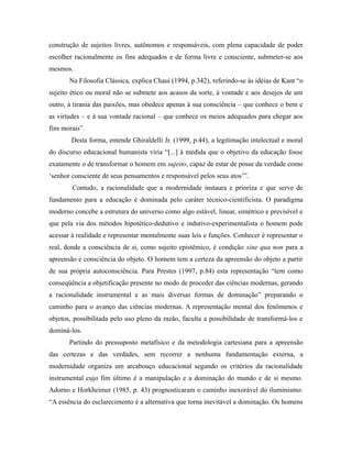 construção de sujeitos livres, autônomos e responsáveis, com plena capacidade de poder 
escolher racionalmente os fins adequados e de forma livre e consciente, submeter-se aos 
mesmos. 
Na Filosofia Clássica, explica Chauí (1994, p.342), referindo-se às idéias de Kant “o 
sujeito ético ou moral não se submete aos acasos da sorte, à vontade e aos desejos de um 
outro, à tirania das paixões, mas obedece apenas à sua consciência – que conhece o bem e 
as virtudes – e à sua vontade racional – que conhece os meios adequados para chegar aos 
fins morais”. 
Desta forma, entende Ghiraldelli Jr. (1999, p.44), a legitimação intelectual e moral 
do discurso educacional humanista viria “[...] à medida que o objetivo da educação fosse 
exatamente o de transformar o homem em sujeito, capaz de estar de posse da verdade como 
‘senhor consciente de seus pensamentos e responsável pelos seus atos’”. 
Contudo, a racionalidade que a modernidade instaura e prioriza e que serve de 
fundamento para a educação é dominada pelo caráter técnico-cientificista. O paradigma 
moderno concebe a estrutura do universo como algo estável, linear, simétrico e previsível e 
que pela via dos métodos hipotético-dedutivo e indutivo-experimentalista o homem pode 
acessar à realidade e representar mentalmente suas leis e funções. Conhecer é representar o 
real, donde a consciência de si, como sujeito epistêmico, é condição sine qua non para a 
apreensão e consciência do objeto. O homem tem a certeza da apreensão do objeto a partir 
de sua própria autoconsciência. Para Prestes (1997, p.84) esta representação “tem como 
conseqüência a objetificação presente no modo de proceder das ciências modernas, gerando 
a racionalidade instrumental e as mais diversas formas de dominação” preparando o 
caminho para o avanço das ciências modernas. A representação mental dos fenômenos e 
objetos, possibilitada pelo uso pleno da razão, faculta a possibilidade de transformá-los e 
dominá-los. 
Partindo do pressuposto metafísico e da metodologia cartesiana para a apreensão 
das certezas e das verdades, sem recorrer a nenhuma fundamentação externa, a 
modernidade organiza um arcabouço educacional segundo os critérios da racionalidade 
instrumental cujo fim último é a manipulação e a dominação do mundo e de si mesmo. 
Adorno e Horkheimer (1985, p. 43) prognosticaram o caminho inexorável do iluminismo: 
“A essência do esclarecimento é a alternativa que torna inevitável a dominação. Os homens 
 