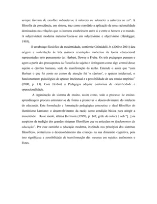 sempre tiveram de escolher submeter-se à natureza ou submeter a natureza ao eu”. A 
filosofia da consciência, em síntese, traz como corolário a aplicação de uma racionalidade 
dominadora nas relações que os homens estabelecem entre si e entre o homem e o mundo. 
A subjetividade moderna metamorfoseia-se em subjetivismo e objetivismo (Heidegger, 
1995). 
O arcabouço filosófico da modernidade, conforme Ghiraldelli Jr. (2000 e 2001) deu 
origem e sustentação às três maiores revoluções modernas da teoria educacional 
representadas pelo pensamento de: Herbart, Dewey e Freire. Os três pedagogos pensam e 
agem a partir dos pressupostos da filosofia do sujeito e distinguem como algo central desse 
sujeito o cérebro humano, sede da manifestação da razão. Entende o autor que “com 
Herbart o que foi posto no centro de atenção foi ‘o cérebro’, o aparato intelectual, o 
funcionamento psicológico do aparato intelectual e a possibilidade de seu estudo empírico” 
(2000, p. 13). Com Herbart a Pedagogia adquire contornos de cientificidade e 
operacionalidade. 
A organização do sistema de ensino, assim como, todo o processo de ensino-aprendizagem 
procura estruturar-se de forma a promover o desenvolvimento do intelecto 
do educando. Esta formulação e formatação pedagógica concretiza o ideal filosófico do 
iluminismo kantiano: o desenvolvimento da razão como condição básica para atingir a 
maioridade. Desse modo, afirma Hermann (1999b, p. 143; grifo do autor) é sob “[...] os 
auspícios da tradição dos grandes sistemas filosóficos que se articulam os fundamentos da 
educação”. Por esse caminho a educação moderna, inspirada nos princípios dos sistemas 
filosóficos, centralizou o desenvolvimento das crianças na sua dimensão cognitiva, pois 
isso significava a possibilidade de transformação das mesmas em sujeitos autônomos e 
livres. 
 