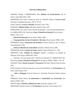 Referências Bibliográficas 
ADORNO, Theodor e HORKHEIMER, Max. Dialética do Esclarecimento. Rio de 
Janeiro: Jorge Zahar Editor, 1985. 
BORNHEIM, Gerd. Sobre o estatuto da razão. In.: NOVAES, Adauto. A crise da razão. 
São Paulo: Companhia das Letras, 1999. p. 97-110. 
CHAUÍ, Marilena. Convite à Filosofia. São Paulo: Ática, 1994. 
COMENIUS. Didática Magna. São Paulo: Martins Fontes, 1997. 
GHIRALDELLI JR., Paulo. O que é filosofia da educação – uma discussão metafilosófica. 
In.: GHIRALDELLI JR., Paulo (org.) O que é Filosofia da Educação? Rio de Janeiro: 
DP&A, 1999. p.7-87. 
___. Filosofia da Educação. Rio de Janeiro: DP&A, 2000. 
___. Neopragmatismo, Escola de Frankfurt e Marxismo. Rio de Janeiro: DP&A, 2001. 
HABERMAS, Jürgen. Pensamento pós-metafísico. Estudos filosóficos. Rio de Janeiro: 
Tempo Brasileiro, 1990. 
___. O discurso filosófico da modernidade. São Paulo: Martins Fontes, 2000. 
HEIDEGGER, Martin. Caminos de bosque. Madrid: Alianza Editorial S.A., 1995. 
HERMANN, Nadja. Validade em educação: intuições e problemas na recepção de 
Habermas. Porto Alegre: EDIPUCRS, 1999a. 
___. Nietzsche: uma provocação para a Filosofia da Educação. In: GHIRALDELLI JR., 
Paulo (Org.) O que é Filosofia da Educação? Rio de Janeiro: DP&A, 1999b. p. 141-158. 
JAPIASSU, Hilton. Desistir do pensar? Nem pensar! São Paulo: Editora Letras & Letras, 
2001. 
KANT, Immanuel. Crítica da razão pura e outros textos filosóficos. In: Os Pensadores. São 
Paulo: Abril Cultural, 1974. 
___. Sobre a Pedagogia. Trad. de Francisco C. Fontanella. Piracicaba: Editora Unimep, 
1999. 
MARQUES, Mário Osório. O conhecimento e modernidade em reconstrução. Ijuí: 
Editora UNIJUÍ, 1993. 
MATOS, Olgária. Filosofia e polifonia da razão. São Paulo: Scipione, 1997. 
MONTAIGNE, Michel. Ensaios. In: Os Pensadores. São Paulo: Abril Cultural, 1972. 
 
