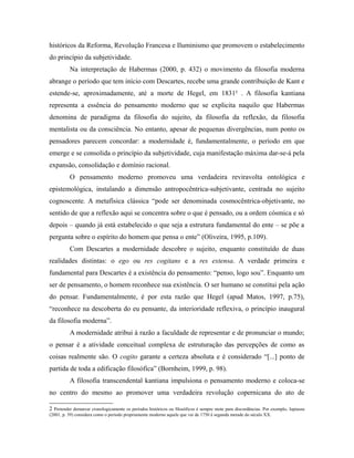 históricos da Reforma, Revolução Francesa e Iluminismo que promovem o estabelecimento 
do princípio da subjetividade. 
Na interpretação de Habermas (2000, p. 432) o movimento da filosofia moderna 
abrange o período que tem início com Descartes, recebe uma grande contribuição de Kant e 
estende-se, aproximadamente, até a morte de Hegel, em 18312 . A filosofia kantiana 
representa a essência do pensamento moderno que se explicita naquilo que Habermas 
denomina de paradigma da filosofia do sujeito, da filosofia da reflexão, da filosofia 
mentalista ou da consciência. No entanto, apesar de pequenas divergências, num ponto os 
pensadores parecem concordar: a modernidade é, fundamentalmente, o período em que 
emerge e se consolida o princípio da subjetividade, cuja manifestação máxima dar-se-á pela 
expansão, consolidação e domínio racional. 
O pensamento moderno promoveu uma verdadeira reviravolta ontológica e 
epistemológica, instalando a dimensão antropocêntrica-subjetivante, centrada no sujeito 
cognoscente. A metafísica clássica “pode ser denominada cosmocêntrica-objetivante, no 
sentido de que a reflexão aqui se concentra sobre o que é pensado, ou a ordem cósmica e só 
depois – quando já está estabelecido o que seja a estrutura fundamental do ente – se põe a 
pergunta sobre o espírito do homem que pensa o ente” (Oliveira, 1995, p.109). 
Com Descartes a modernidade descobre o sujeito, enquanto constituído de duas 
realidades distintas: o ego ou res cogitans e a res extensa. A verdade primeira e 
fundamental para Descartes é a existência do pensamento: “penso, logo sou”. Enquanto um 
ser de pensamento, o homem reconhece sua existência. O ser humano se constitui pela ação 
do pensar. Fundamentalmente, é por esta razão que Hegel (apud Matos, 1997, p.75), 
“reconhece na descoberta do eu pensante, da interioridade reflexiva, o princípio inaugural 
da filosofia moderna”. 
A modernidade atribui à razão a faculdade de representar e de pronunciar o mundo; 
o pensar é a atividade conceitual complexa de estruturação das percepções de como as 
coisas realmente são. O cogito garante a certeza absoluta e é considerado “[...] ponto de 
partida de toda a edificação filosófica” (Bornheim, 1999, p. 98). 
A filosofia transcendental kantiana impulsiona o pensamento moderno e coloca-se 
no centro do mesmo ao promover uma verdadeira revolução copernicana do ato de 
2 Pretender demarcar cronologicamente os períodos históricos ou filosóficos é sempre mote para discordâncias. Por exemplo, Japiassu 
(2001, p. 39) considera como o período propriamente moderno aquele que vai de 1750 à segunda metade do século XX. 
 