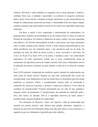 conhecer. Para Kant a razão estabelece as categorias com as quais apreende e conhece a 
realidade. Neste caso, a realidade é apreendida e se conforma às categorias intelectuais 
dadas a priori. Nisso consiste a chamada revolução copernicana ou, giro transcendental, em 
relação ao conhecimento, promovido por Kant: a materialidade física dos objetos adquire 
existência enquanto algo representado na mente de um sujeito com capacidade cognoscente 
consciente. 
Em Kant, o sujeito é ativo, organizador e sistematizador do conhecimento. Ao 
perguntar pelas condições de possibilidade do ato de conhecer Kant se coloca no centro da 
filosofia da consciência. Ele enfatiza o dinamismo da razão e atribui a ela uma capacidade 
auto-reflexiva. Na filosofia transcendental de Kant a razão possui uma força estruturante 
sobre os dados coletados pelos sentidos. Porém, a razão continua autocertificando-se com 
idéias metafísicas, que são totalmente puras e não alcançáveis pela luz da razão. Os 
princípios da razão são dados de forma a priori e, assim, necessários e universais. Na 
Crítica da Razão Pura Kant (1974, p.11) define a metafísica como “um conhecimento 
especulativo da razão inteiramente isolado que se eleva completamente acima do 
ensinamento da experiência através de simples conceitos (não como a Matemática, através 
de aplicação da mesma à intuição), na qual, portanto a razão deve ser aluna de si própria 
[...]”. 
Kant (1974), portanto, compreende por metafísica aquele conjunto de conhecimentos que 
estão acima do mundo sensível. Segundo ele, para todo condicionado deve existir um 
incondicionado o que fundamenta um salto do mundo físico ou fenomênico para um mundo 
metafísico ou numérico. Porém, o incondicionado somente pode ser encontrado e 
conhecido nas coisas-em-si-mesmas e, portanto, é impossível conhecê-lo. Como saber da 
existência do incondicionado? Somente intermediado por um salto do tipo metafísico, 
enquanto síntese do pensamento. O incondicionado, não podendo ser conhecido, pode e 
deve, pelo menos, ser pensado. Está aí a capacidade discursiva da razão: pensar o 
incondicionado, enquanto fundante do condicionado. 
Nas afirmações de Descartes e Kant, está explícita a idéia de modernidade que 
constitui um período histórico onde afloram duas grandes afirmações categóricas: a 
primeira, de que existe um fundamento último para tudo, para todas as coisas existentes e, a 
segunda, de que esse fundamento é garantido pela razão subjetiva. 
 