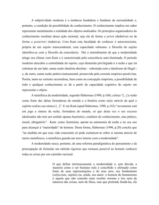 A subjetividade moderna é a instância fundadora e fundante da racionalidade e, 
portanto, a condição de possibilidade do conhecimento. O conhecimento implica em saber 
representar mentalmente a realidade dos objetos analisados. Os princípios organizadores do 
conhecimento resultam dessa ação racional, seja ela de forma a priori (dedutiva) ou de 
forma a posteriori (indutiva). Com Kant esta faculdade de conhecer é autoconsciente, 
própria de um sujeito transcendental, com capacidade soberana: a filosofia do sujeito 
identifica-se com a filosofia da consciência. Daí o entendimento de que a modernidade 
atinge seu clímax com Kant e é caracterizada pela consciência auto-iluminada. O período 
moderno descobre a centralidade do sujeito, cuja dimensão privilegiada é a razão e que irá 
culminar de um lado, numa razão idealista absoluta – sobretudo com o idealismo de Hegel - 
e, de outro, numa razão prático-instrumental, promovida pela corrente empírico-positivista. 
Porém, tanto na vertente racionalista, bem como na concepção empirista, a possibilidade de 
todo e qualquer conhecimento se dá a partir da capacidade cognitiva do sujeito em 
representar o objeto. 
A metafísica da modernidade, segundo Habermas (1990, p.160), coloca “[...] a razão 
como fonte das idéias formadoras do mundo e a história como meio através da qual o 
espírito realiza sua síntese [...]”. E em Kant (apud Habermas, 1990, p.162) “novamente está 
em jogo a síntese da razão, formadora do mundo, só que desta vez o seu excesso 
idealizador não tem um sentido apenas heurístico, condutor do conhecimento, mas prático, 
moral, obrigatório”. Kant, como iluminista, aposta na autonomia da razão e no seu uso 
para alcançar a “maioridade” do homem. Desta forma, Habermas (1990, p.20) conclui que 
“na medida em que essa vida consciente só pode esclarecer-se sobre si mesma através de 
meios metafísicos, a metafísica guarda um nexo interno com a modernidade”. 
A modernidade nasce, portanto, de uma reforma paradigmática do pensamento e da 
preocupação de formular um método rigoroso que tornasse possível ao homem conhecer 
todas as coisas por um caminho racional. 
O que define intrinsecamente a modernidade é, sem dúvida, a 
maneira como o ser humano nela é concebido e afirmado como 
fonte de suas representações e de seus atos, seu fundamento 
(subjectum, sujeito) ou, ainda, seu autor: o homem do humanismo 
é aquele que não concebe mais receber normas e leis nem da 
natureza das coisas, nem de Deus, mas que pretende fundá-las, ele 
 