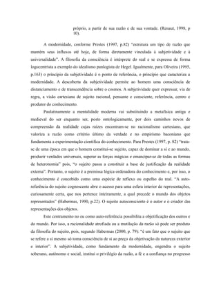 próprio, a partir de sua razão e de sua vontade. (Renaut, 1998, p 
10). 
A modernidade, conforme Prestes (1997, p.82) “estrutura um tipo de razão que 
mantém seus influxos até hoje, de forma diretamente vinculada à subjetividade e à 
universalidade”. A filosofia da consciência é intérprete do real e se expressa de forma 
logocentrista a exemplo do idealismo panlogista de Hegel. Igualmente, para Oliveira (1995, 
p.163) o princípio da subjetividade é o ponto de referência, o princípio que caracteriza a 
modernidade. A descoberta da subjetividade permite ao homem uma consciência de 
distanciamento e de transcendência sobre o cosmos. A subjetividade quer expressar, via de 
regra, a visão cartesiana de sujeito racional, pensante e consciente, referência, centro e 
produtor do conhecimento. 
Paulatinamente a mentalidade moderna vai substituindo a metafísica antiga e 
medieval do ser enquanto ser, posto ontologicamente, por dois caminhos novos de 
compreensão da realidade cujas raízes encontram-se no racionalismo cartesiano, que 
valoriza a razão como critério último da verdade e no empirismo baconiano que 
fundamenta a experimentação científica do conhecimento. Para Prestes (1997, p. 82) “trata-se 
de uma época em que o homem constitui-se sujeito, capaz de dominar a si e ao mundo, 
produzir verdades universais, superar as forças mágicas e emancipar-se de todas as formas 
de heteronomia” pois, “o sujeito passa a constituir a base de justificação da realidade 
externa”. Portanto, o sujeito é a premissa lógica ordenadora do conhecimento e, por isso, o 
conhecimento é concebido como uma espécie de reflexo ou espelho do real. “A auto-referência 
do sujeito cognoscente abre o acesso para uma esfera interior de representações, 
curiosamente certa, que nos pertence inteiramente, a qual precede o mundo dos objetos 
representados” (Habermas, 1990, p.22). O sujeito autoconsciente é o autor e o criador das 
representações dos objetos. 
Este centramento no eu como auto-referência possibilita a objetificação dos outros e 
do mundo. Por isso, a racionalidade atrofiada ou a mutilação da razão só pode ser produto 
da filosofia do sujeito, pois, segundo Habermas (2000, p. 79): “é um fato que o sujeito que 
se refere a si mesmo só toma consciência de si ao preço da objetivação da natureza exterior 
e interior”. A subjetividade, como fundamento da modernidade, engendra o sujeito 
soberano, autônomo e social, institui o privilégio da razão, a fé e a confiança no progresso 
 