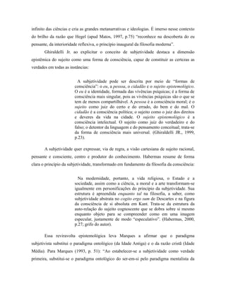infinito das ciências e cria as grandes metanarrativas e ideologias. É imerso nesse contexto 
do brilho da razão que Hegel (apud Matos, 1997, p.75) “reconhece na descoberta do eu 
pensante, da interioridade reflexiva, o princípio inaugural da filosofia moderna”. 
Ghiraldelli Jr. ao explicitar o conceito de subjetividade destaca a dimensão 
epistêmica do sujeito como uma forma de consciência, capaz de constituir as certezas as 
verdades em todas as instâncias: 
A subjetividade pode ser descrita por meio de “formas de 
consciência”: o eu, a pessoa, o cidadão e o sujeito epistemológico. 
O eu é a identidade, formada das vivências psíquicas; é a forma de 
consciência mais singular, pois as vivências psíquicas são o que se 
tem de menos compartilhável. A pessoa é a consciência moral; é o 
sujeito como juiz do certo e do errado, do bem e do mal. O 
cidadão é a consciência política; o sujeito como o juiz dos direitos 
e deveres da vida na cidade. O sujeito epistemológico é a 
consciência intelectual. O sujeito como juiz do verdadeiro e do 
falso; o detentor da linguagem e do pensamento conceitual; trata-se 
da forma de consciência mais universal. (Ghiraldelli JR., 1999, 
p.23). 
A subjetividade quer expressar, via de regra, a visão cartesiana de sujeito racional, 
pensante e consciente, centro e produtor do conhecimento. Habermas resume de forma 
clara o princípio da subjetividade, transformado em fundamento da filosofia da consciência: 
Na modernidade, portanto, a vida religiosa, o Estado e a 
sociedade, assim como a ciência, a moral e a arte transformam-se 
igualmente em personificações do princípio da subjetividade. Sua 
estrutura é apreendida enquanto tal na filosofia, a saber, como 
subjetividade abstrata no cogito ergo sum de Descartes e na figura 
da consciência de si absoluta em Kant. Trata-se da estrutura da 
auto-relação do sujeito cognoscente que se dobra sobre si mesmo 
enquanto objeto para se compreender como em uma imagem 
especular, justamente de modo “especulativo”. (Habermas, 2000, 
p.27; grifo do autor). 
Essa reviravolta epistemológica leva Marques a afirmar que o paradigma 
subjetivista substitui o paradigma ontológico (da Idade Antiga) e o da razão cristã (Idade 
Média). Para Marques (1993, p. 51): “Ao estabelecer-se a subjetividade como verdade 
primeira, substitui-se o paradigma ontológico do ser-em-si pelo paradigma mentalista da 
 