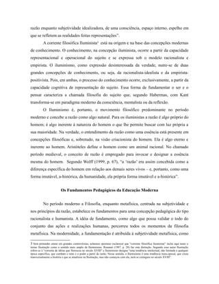 razão enquanto subjetividade idealizadora, de uma consciência, espaço interno, espelho em 
que se refletem as realidades feitas representações”. 
A corrente filosófica Iluminista3 está na origem e na base das concepções modernas 
de conhecimento. O conhecimento, na concepção iluminista, ocorre a partir da capacidade 
representacional e operacional do sujeito e se expressa sob o modelo racionalista e 
empirista. O iluminismo, como expressão desinteressada da verdade, nutre-se de duas 
grandes concepções de conhecimento, ou seja, da racionalista-idealista e da empirista-positivista. 
Pois, em ambas, o processo do conhecimento ocorre, exclusivamente, a partir da 
capacidade cognitiva de representação do sujeito. Essa forma de fundamentar o ser e o 
pensar caracteriza a chamada filosofia do sujeito que, segundo Habermas, com Kant 
transforma-se em paradigma moderno da consciência, mentalista ou da reflexão. 
O Iluminismo é, portanto, o movimento filosófico predominante no período 
moderno e concebe a razão como algo natural. Para os iluministas a razão é algo próprio do 
homem; é algo inerente à natureza do homem o que lhe permite buscar com luz própria a 
sua maioridade. Na verdade, o entendimento da razão como uma essência está presente em 
concepções filosóficas e, sobretudo, na visão criacionista do homem. Ela é algo eterno e 
inerente ao homem. Aristóteles define o homem como um animal racional. No chamado 
período medieval, o conceito de razão é empregado para invocar e designar a essência 
mesma do homem. Segundo Wolff (1999, p. 67), “a ‘razão’ era assim concebida como a 
diferença específica do homem em relação aos demais seres vivos – e, portanto, como uma 
forma imutável, a-histórica, da humanidade, ela própria forma imutável e a-histórica”. 
Os Fundamentos Pedagógicos da Educação Moderna 
No período moderno a Filosofia, enquanto metafísica, centrada na subjetividade e 
nos princípios da razão, estabelece os fundamentos para uma concepção pedagógica do tipo 
racionalista e humanista. A idéia de fundamento, como algo que possa validar o todo do 
conjunto das ações e realizações humanas, percorreu todos os momentos da filosofia 
metafísica. Na modernidade, a fundamentação é atribuída à subjetividade metafísica, como 
3 Sem pretender entrar em grandes controvérsias, achamos oportuno esclarecer que “corrente filosófica iluminista” inclui aqui tanto o 
termo Ilustração como o sentido mais amplo de Iluminismo. Rouanet (1987, p. 28) faz esta distinção. Segundo esse autor Ilustração 
refere-se à “corrente de idéias que floresceu no século XVIII” e Iluminismo designa “uma tendência intelectual, não limitada a qualquer 
época específica, que combate o mito e o poder a partir da razão. Nesse sentido, o Iluminismo é uma tendência trans-epocal, que cruza 
transversalmente a história e que se atualizou na Ilustração, mas não começou com ela, nem se extinguiu no século XVIII”. 
 