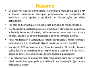 Resumo Os governos liberais começaram, na primeira metade do século XIX a tentar modernizar Portugal, promovendo um conjunto de iniciativas para apoiar a produção e dinamização de várias actividades. Foi com D. Maria II que se iniciou esse período de modernização. Na Agricultura, acabaram alguns impostos e obrigações; aumentou a área de terreno cultivável; retiraram-se as terras aos mosteiros e nobres, acabou-se com o morgadio e com os terrenos baldios. Para modernizar a Agricultura foram introduzidas novas técnicas, maquinaria e a expansão de alguns produtos (arroz e batata). No século XIX aumentou a exploração mineira. O carvão, ferro e cobre foram os minérios mais explorados e abriram várias minas, algumas delas, pela dimensão, deram origem a povoações. O carvão tornou-se o mineral mais consumido quer por ser usado a nível doméstico, quer pela sua utilização na iluminação (gás) e nas máquinas a vapor. 