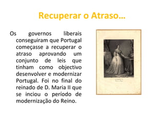 Recuperar o Atraso… Os governos liberais conseguiram que Portugal começasse a recuperar o atraso aprovando um conjunto de leis que tinham como objectivo desenvolver e modernizar Portugal. Foi no final do reinado de D. Maria II que se inciou o período de modernização do Reino. 