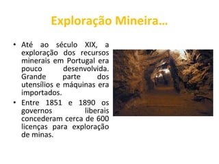 Exploração Mineira… Até ao século XIX, a exploração dos recursos minerais em Portugal era pouco desenvolvida. Grande parte dos utensílios e máquinas era importados. Entre 1851 e 1890 os governos liberais concederam cerca de 600 licenças para exploração de minas. 